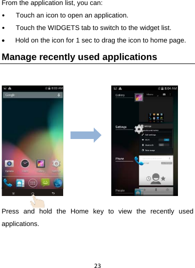 23From the application list, you can: •  Touch an icon to open an application. •  Touch the WIDGETS tab to switch to the widget list.   Hold on the icon for 1 sec to drag the icon to home page. Manage recently used applications       Press and hold the Home key to view the recently used applications.    