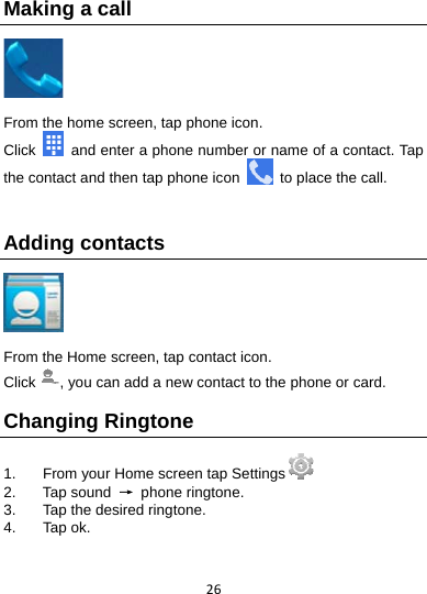 26Making a call   From the home screen, tap phone icon.   Click    and enter a phone number or name of a contact. Tap the contact and then tap phone icon    to place the call.  Adding contacts    From the Home screen, tap contact icon.   Click , you can add a new contact to the phone or card.   Changing Ringtone 1.  From your Home screen tap Settings  2. Tap sound → phone ringtone. 3.  Tap the desired ringtone. 4. Tap ok.  