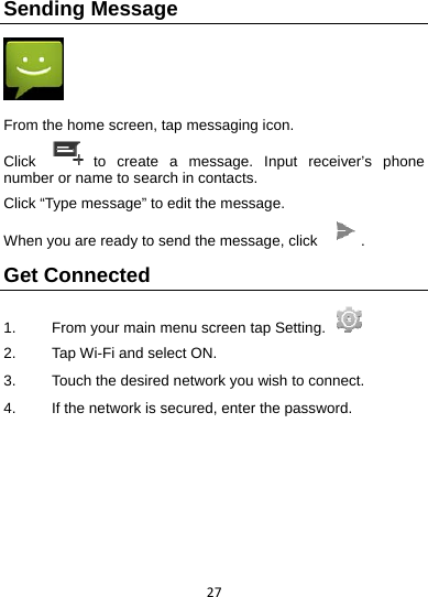 27Sending Message   From the home screen, tap messaging icon. Click   to create a message. Input receiver’s phone number or name to search in contacts.   Click “Type message” to edit the message. When you are ready to send the message, click  . Get Connected 1.  From your main menu screen tap Setting.   2.    Tap Wi-Fi and select ON. 3.    Touch the desired network you wish to connect. 4.    If the network is secured, enter the password.    