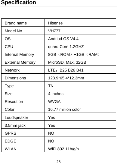 28Specification  Brand name  Hisense Model No  VH777 OS  Andriod OS V4.4 CPU  quard Core1.2GHZ Internal Memory  8GB（ROM）+1GB（RAM） External Memory  MicroSD, Max. 32GB Network  LTE：B25 B26 B41 Dimensions  123.9*65.4*12.3mm Type  TN Size  4 Inches Resoution  WVGA Color  16.77 million color Loudspeaker  Yes 3.5mm jack  Yes GPRS  NO EDGE  NO WLAN  WiFi 802.11b/g/n 
