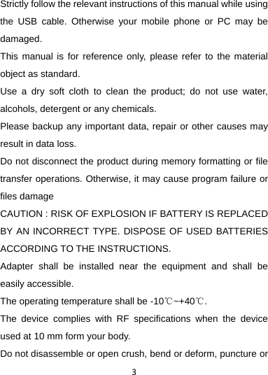 3Strictly follow the relevant instructions of this manual while using the USB cable. Otherwise your mobile phone or PC may be damaged.  This manual is for reference only, please refer to the material object as standard. Use a dry soft cloth to clean the product; do not use water, alcohols, detergent or any chemicals. Please backup any important data, repair or other causes may result in data loss. Do not disconnect the product during memory formatting or file transfer operations. Otherwise, it may cause program failure or files damage CAUTION : RISK OF EXPLOSION IF BATTERY IS REPLACED BY AN INCORRECT TYPE. DISPOSE OF USED BATTERIES ACCORDING TO THE INSTRUCTIONS. Adapter shall be installed near the equipment and shall be easily accessible. The operating temperature shall be -10℃~+40℃. The device complies with RF specifications when the device used at 10 mm form your body. Do not disassemble or open crush, bend or deform, puncture or 