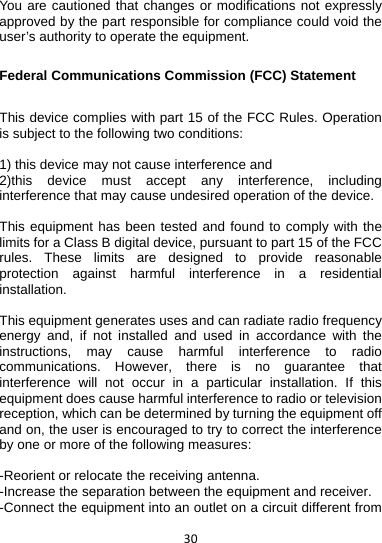 30You are cautioned that changes or modifications not expressly approved by the part responsible for compliance could void the user’s authority to operate the equipment.  Federal Communications Commission (FCC) Statement  This device complies with part 15 of the FCC Rules. Operation is subject to the following two conditions:    1) this device may not cause interference and 2)this device must accept any interference, including interference that may cause undesired operation of the device.  This equipment has been tested and found to comply with the limits for a Class B digital device, pursuant to part 15 of the FCC rules. These limits are designed to provide reasonable protection against harmful interference in a residential installation.  This equipment generates uses and can radiate radio frequency energy and, if not installed and used in accordance with the instructions, may cause harmful interference to radio communications. However, there is no guarantee that interference will not occur in a particular installation. If this equipment does cause harmful interference to radio or television reception, which can be determined by turning the equipment off and on, the user is encouraged to try to correct the interference by one or more of the following measures:  -Reorient or relocate the receiving antenna. -Increase the separation between the equipment and receiver. -Connect the equipment into an outlet on a circuit different from 