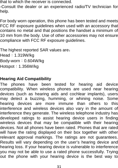 31that to which the receiver is connected. -Consult the dealer or an experienced radio/TV technician for help.  For body worn operation, this phone has been tested and meets FCC RF exposure guidelines when used with an accessory that contains no metal and that positions the handset a minimum of 10 mm from the body. Use of other accessories may not ensure compliance with FCC RF exposure guidelines.  The highest reported SAR values are： Head：1.319W/kg Body-worn：0.604W/kg Hotspot：1.356W/kg  Hearing Aid Compatibility   The phones have been tested for hearing aid device compatibility. When wireless phones are used near hearing devices (such as hearing aids and cochlear implants), users may detect a buzzing, humming, or whining noise. Some hearing devices are more immune than others to this interference and wireless devices also vary in the amount of interference they generate. The wireless telephone industry has developed ratings to assist hearing device users in finding wireless devices that may be compatible with their hearing devices. Not all phones have been rated. Phones that are rated will have the rating displayed on their box together with other relevant approval markings. The ratings are not guarantees. Results will vary depending on the user’s hearing device and hearing loss. If your hearing device is vulnerable to interference you may not be able to use a rated phone successfully. Trying out the phone with your hearing device is the best way to 