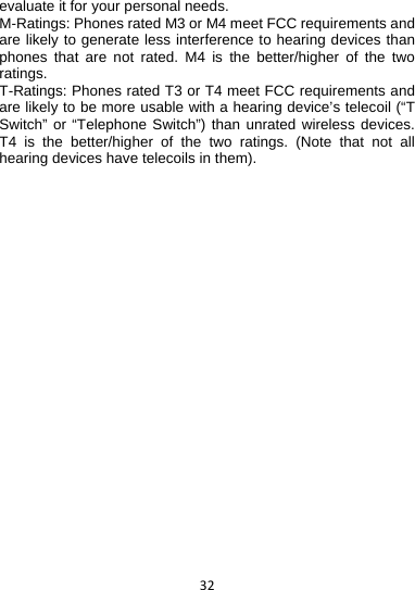 32evaluate it for your personal needs. M-Ratings: Phones rated M3 or M4 meet FCC requirements and are likely to generate less interference to hearing devices than phones that are not rated. M4 is the better/higher of the two ratings. T-Ratings: Phones rated T3 or T4 meet FCC requirements and are likely to be more usable with a hearing device’s telecoil (“T Switch” or “Telephone Switch”) than unrated wireless devices. T4 is the better/higher of the two ratings. (Note that not all hearing devices have telecoils in them).  