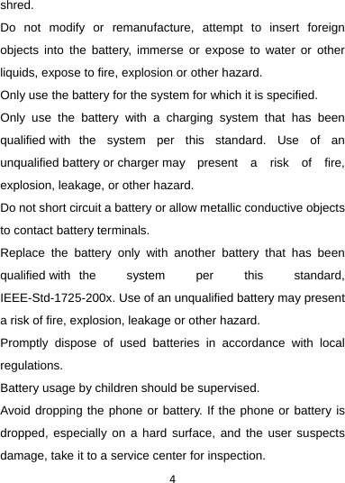 4shred. Do not modify or remanufacture, attempt to insert foreign objects into the battery, immerse or expose to water or other liquids, expose to fire, explosion or other hazard. Only use the battery for the system for which it is specified. Only use the battery with a charging system that has been qualified with  the system per this standard. Use of an unqualified battery or charger may  present a risk of fire, explosion, leakage, or other hazard. Do not short circuit a battery or allow metallic conductive objects to contact battery terminals. Replace the battery only with another battery that has been qualified with  the system per this standard, IEEE-Std-1725-200x. Use of an unqualified battery may present a risk of fire, explosion, leakage or other hazard. Promptly dispose of used batteries in accordance with local regulations. Battery usage by children should be supervised. Avoid dropping the phone or battery. If the phone or battery is dropped, especially on a hard surface, and the user suspects damage, take it to a service center for inspection. 