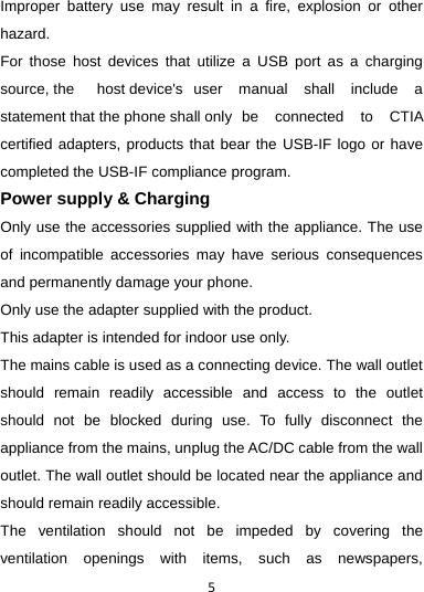 5Improper battery use may result in a fire, explosion or other hazard. For those host devices that utilize a USB port as a charging source, the  host device&apos;s  user manual shall include a statement that the phone shall only   be  connected  to  CTIA certified adapters, products that bear the USB-IF logo or have completed the USB-IF compliance program. Power supply &amp; Charging Only use the accessories supplied with the appliance. The use of incompatible accessories may have serious consequences and permanently damage your phone. Only use the adapter supplied with the product. This adapter is intended for indoor use only. The mains cable is used as a connecting device. The wall outlet should remain readily accessible and access to the outlet should not be blocked during use. To fully disconnect the appliance from the mains, unplug the AC/DC cable from the wall outlet. The wall outlet should be located near the appliance and should remain readily accessible. The ventilation should not be impeded by covering the ventilation openings with items, such as newspapers, 