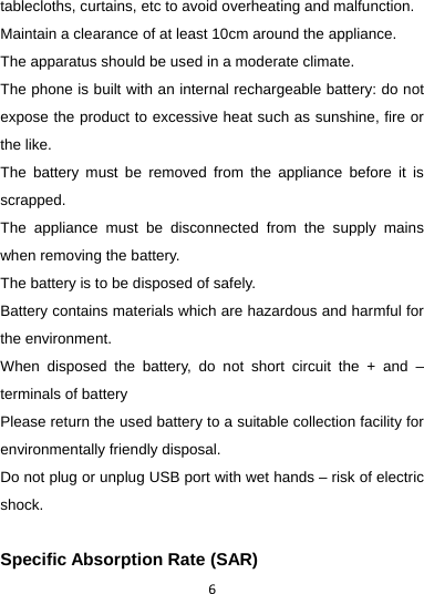 6tablecloths, curtains, etc to avoid overheating and malfunction. Maintain a clearance of at least 10cm around the appliance.   The apparatus should be used in a moderate climate. The phone is built with an internal rechargeable battery: do not expose the product to excessive heat such as sunshine, fire or the like. The battery must be removed from the appliance before it is scrapped. The appliance must be disconnected from the supply mains when removing the battery. The battery is to be disposed of safely. Battery contains materials which are hazardous and harmful for the environment.   When disposed the battery, do not short circuit the + and – terminals of battery Please return the used battery to a suitable collection facility for environmentally friendly disposal. Do not plug or unplug USB port with wet hands – risk of electric shock.  Specific Absorption Rate (SAR) 