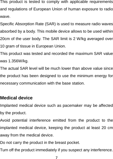 7This product is tested to comply with applicable requirements and regulations of European Union of human exposure to radio wave.  Specific Absorption Rate (SAR) is used to measure radio waves absorbed by a body. This mobile device allows to be used within 20cm of the user body. The SAR limit is 2 W/kg averaged over 10 gram of tissue in European Union. This product was tested and recorded the maximum SAR value was 1.356W/kg. The actual SAR level will be much lower than above value since the product has been designed to use the minimum energy for necessary communication with the base station.  Medical device Implanted medical device such as pacemaker may be affected by the product.   Avoid potential interference emitted from the product to the implanted medical device, keeping the product at least 20 cm away from the medical device. Do not carry the product in the breast pocket. Turn off the product immediately if you suspect any interference. 