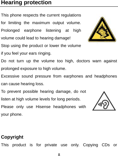 8 Hearing protection This phone respects the current regulations for limiting the maximum output volume. Prolonged earphone listening at high volume could lead to hearing damage!   Stop using the product or lower the volume if you feel your ears ringing. Do not turn up the volume too high, doctors warn against prolonged exposure to high volume. Excessive sound pressure from earphones and headphones can cause hearing loss. To prevent possible hearing damage, do not listen at high volume levels for long periods.   Please only use Hisense headphones with your phone.   Copyright This product is for private use only. Copying CDs or 