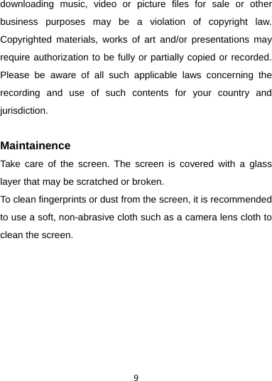 9downloading music, video or picture files for sale or other business purposes may be a violation of copyright law. Copyrighted materials, works of art and/or presentations may require authorization to be fully or partially copied or recorded. Please be aware of all such applicable laws concerning the recording and use of such contents for your country and jurisdiction.  Maintainence Take care of the screen. The screen is covered with a glass layer that may be scratched or broken. To clean fingerprints or dust from the screen, it is recommended to use a soft, non-abrasive cloth such as a camera lens cloth to clean the screen.     