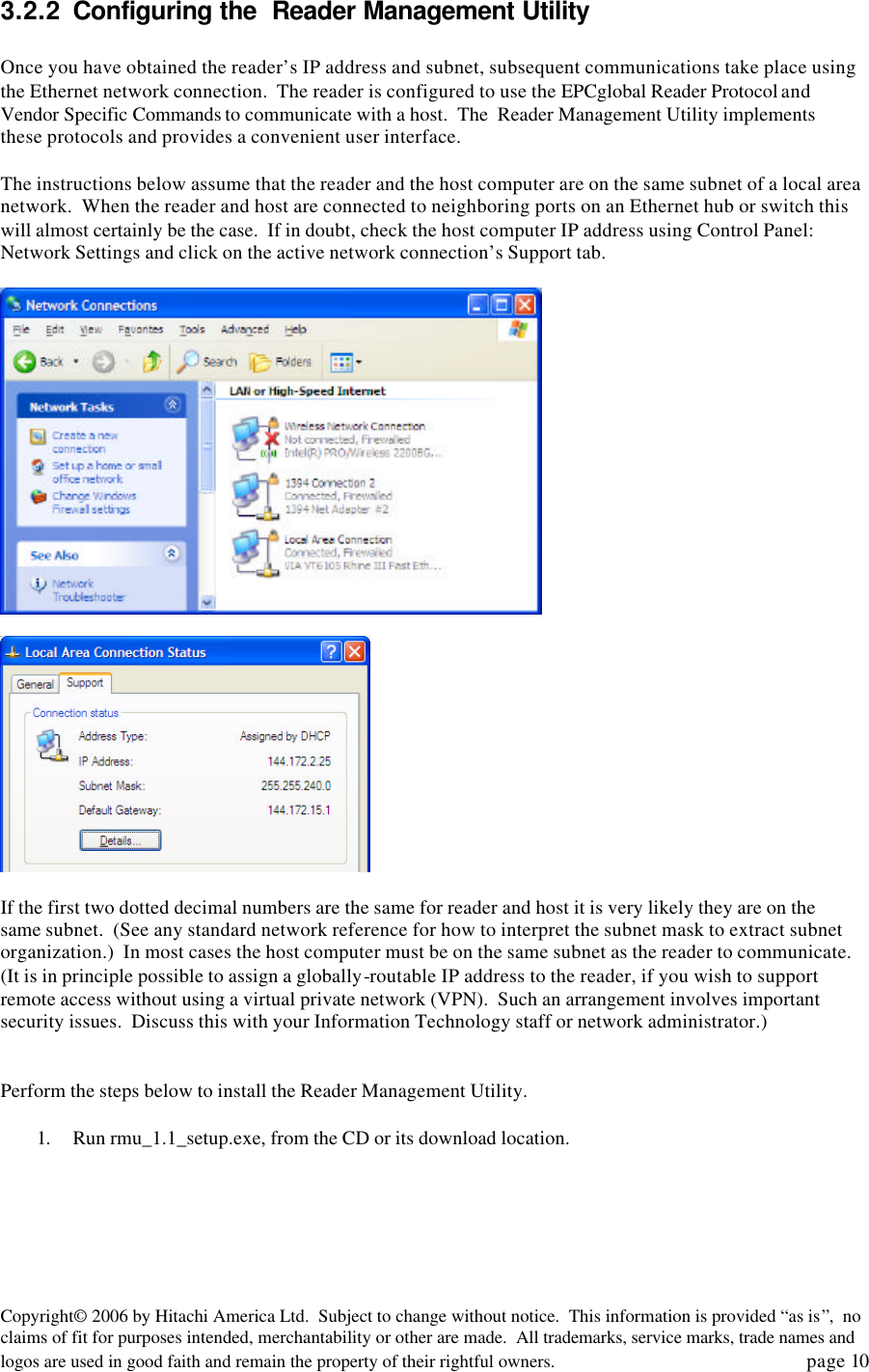 Copyright&copy; 2006 by Hitachi America Ltd.  Subject to change without notice.  This information is provided &ldquo;as is&rdquo;,  no claims of fit for purposes intended, merchantability or other are made.  All trademarks, service marks, trade names and logos are used in good faith and remain the property of their rightful owners.   page 10 3.2.2 Configuring the  Reader Management Utility  Once you have obtained the reader&rsquo;s IP address and subnet, subsequent communications take place using the Ethernet network connection.  The reader is configured to use the EPCglobal Reader Protocol and Vendor Specific Commands to communicate with a host.  The  Reader Management Utility implements these protocols and provides a convenient user interface.    The instructions below assume that the reader and the host computer are on the same subnet of a local area network.  When the reader and host are connected to neighboring ports on an Ethernet hub or switch this will almost certainly be the case.  If in doubt, check the host computer IP address using Control Panel: Network Settings and click on the active network connection&rsquo;s Support tab.        If the first two dotted decimal numbers are the same for reader and host it is very likely they are on the same subnet.  (See any standard network reference for how to interpret the subnet mask to extract subnet organization.)  In most cases the host computer must be on the same subnet as the reader to communicate.  (It is in principle possible to assign a globally-routable IP address to the reader, if you wish to support remote access without using a virtual private network (VPN).  Such an arrangement involves important security issues.  Discuss this with your Information Technology staff or network administrator.)   Perform the steps below to install the Reader Management Utility.  1. Run rmu_1.1_setup.exe, from the CD or its download location. 
