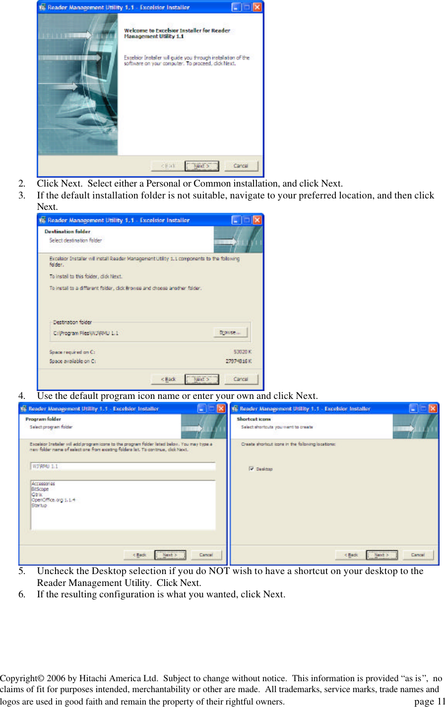 Copyright&copy; 2006 by Hitachi America Ltd.  Subject to change without notice.  This information is provided &ldquo;as is&rdquo;,  no claims of fit for purposes intended, merchantability or other are made.  All trademarks, service marks, trade names and logos are used in good faith and remain the property of their rightful owners.   page 11    2. Click Next.  Select either a Personal or Common installation, and click Next. 3. If the default installation folder is not suitable, navigate to your preferred location, and then click Next.    4. Use the default program icon name or enter your own and click Next.      5. Uncheck the Desktop selection if you do NOT wish to have a shortcut on your desktop to the Reader Management Utility.  Click Next. 6. If the resulting configuration is what you wanted, click Next. 