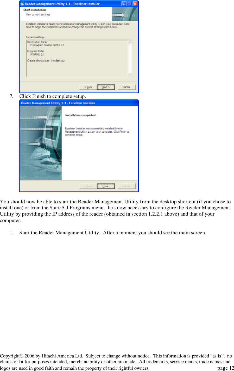 Copyright&copy; 2006 by Hitachi America Ltd.  Subject to change without notice.  This information is provided &ldquo;as is&rdquo;,  no claims of fit for purposes intended, merchantability or other are made.  All trademarks, service marks, trade names and logos are used in good faith and remain the property of their rightful owners.   page 12  7. Click Finish to complete setup.   You should now be able to start the Reader Management Utility from the desktop shortcut (if you chose to install one) or from the Start:All Programs menu.  It is now necessary to configure the Reader Management Utility by providing the IP address of the reader (obtained in section 1.2.2.1 above) and that of your computer.    1. Start the Reader Management Utility.  After a moment you should see the main screen. 