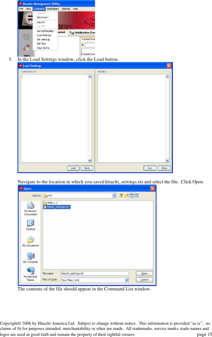 Copyright&copy; 2006 by Hitachi America Ltd.  Subject to change without notice.  This information is provided &ldquo;as is&rdquo;,  no claims of fit for purposes intended, merchantability or other are made.  All trademarks, service marks, trade names and logos are used in good faith and remain the property of their rightful owners.   page 15  5. In the Load Settings window, click the Load button.     Navigate to the location in which you saved hitachi_settings.txt and select the file.  Click Open.    The contents of the file should appear in the Command List window. 