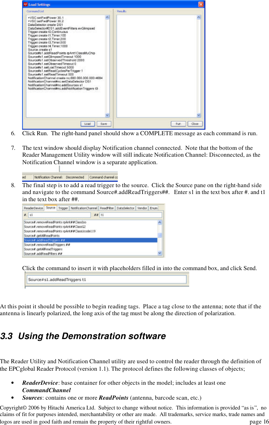 Copyright&copy; 2006 by Hitachi America Ltd.  Subject to change without notice.  This information is provided &ldquo;as is&rdquo;,  no claims of fit for purposes intended, merchantability or other are made.  All trademarks, service marks, trade names and logos are used in good faith and remain the property of their rightful owners.   page 16  6. Click Run.  The right-hand panel should show a COMPLETE message as each command is run.  7. The text window should display Notification channel connected.  Note that the bottom of the Reader Management Utility window will still indicate Notification Channel: Disconnected, as the Notification Channel window is a separate application.  8. The final step is to add a read trigger to the source.  Click the Source pane on the right-hand side and navigate to the command Source#.addReadTriggers##.   Enter s1 in the text box after #. and t1 in the text box after ##.   Click the command to insert it with placeholders filled in into the command box, and click Send.    At this point it should be possible to begin reading tags.  Place a tag close to the antenna; note that if the antenna is linearly polarized, the long axis of the tag must be along the direction of polarization.    3.3 Using the Demonstration software   The Reader Utility and Notification Channel utility are used to control the reader through the definition of the EPCglobal Reader Protocol (version 1.1). The protocol defines the following classes of objects;  &bull; ReaderDevice: base container for other objects in the model; includes at least one CommandChannel  &bull; Sources: contains one or more ReadPoints (antenna, barcode scan, etc.) 