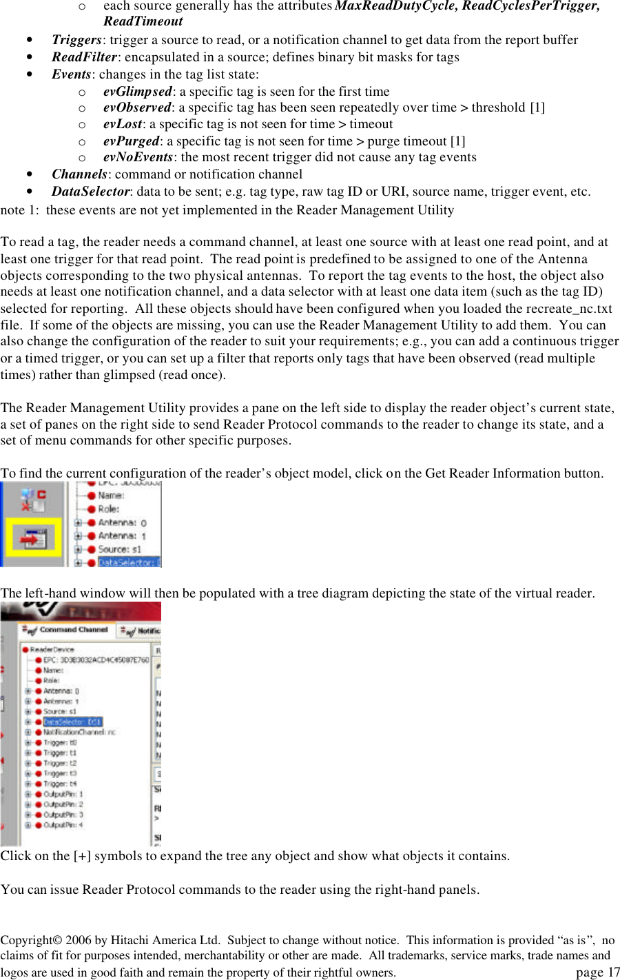 Copyright&copy; 2006 by Hitachi America Ltd.  Subject to change without notice.  This information is provided &ldquo;as is&rdquo;,  no claims of fit for purposes intended, merchantability or other are made.  All trademarks, service marks, trade names and logos are used in good faith and remain the property of their rightful owners.   page 17 o each source generally has the attributes MaxReadDutyCycle, ReadCyclesPerTrigger, ReadTimeout &bull; Triggers: trigger a source to read, or a notification channel to get data from the report buffer &bull; ReadFilter: encapsulated in a source; defines binary bit masks for tags &bull; Events: changes in the tag list state: o evGlimpsed: a specific tag is seen for the first time o evObserved: a specific tag has been seen repeatedly over time > threshold [1]  o evLost: a specific tag is not seen for time > timeout o evPurged: a specific tag is not seen for time > purge timeout [1] o evNoEvents: the most recent trigger did not cause any tag events &bull; Channels: command or notification channel &bull; DataSelector: data to be sent; e.g. tag type, raw tag ID or URI, source name, trigger event, etc. note 1:  these events are not yet implemented in the Reader Management Utility  To read a tag, the reader needs a command channel, at least one source with at least one read point, and at least one trigger for that read point.  The read point is predefined to be assigned to one of the Antenna objects corresponding to the two physical antennas.  To report the tag events to the host, the object also needs at least one notification channel, and a data selector with at least one data item (such as the tag ID) selected for reporting.  All these objects should have been configured when you loaded the recreate_nc.txt file.  If some of the objects are missing, you can use the Reader Management Utility to add them.  You can also change the configuration of the reader to suit your requirements; e.g., you can add a continuous trigger or a timed trigger, or you can set up a filter that reports only tags that have been observed (read multiple times) rather than glimpsed (read once).    The Reader Management Utility provides a pane on the left side to display the reader object&rsquo;s current state, a set of panes on the right side to send Reader Protocol commands to the reader to change its state, and a  set of menu commands for other specific purposes.    To find the current configuration of the reader&rsquo;s object model, click on the Get Reader Information button.     The left-hand window will then be populated with a tree diagram depicting the state of the virtual reader.   Click on the [+] symbols to expand the tree any object and show what objects it contains.    You can issue Reader Protocol commands to the reader using the right-hand panels.   