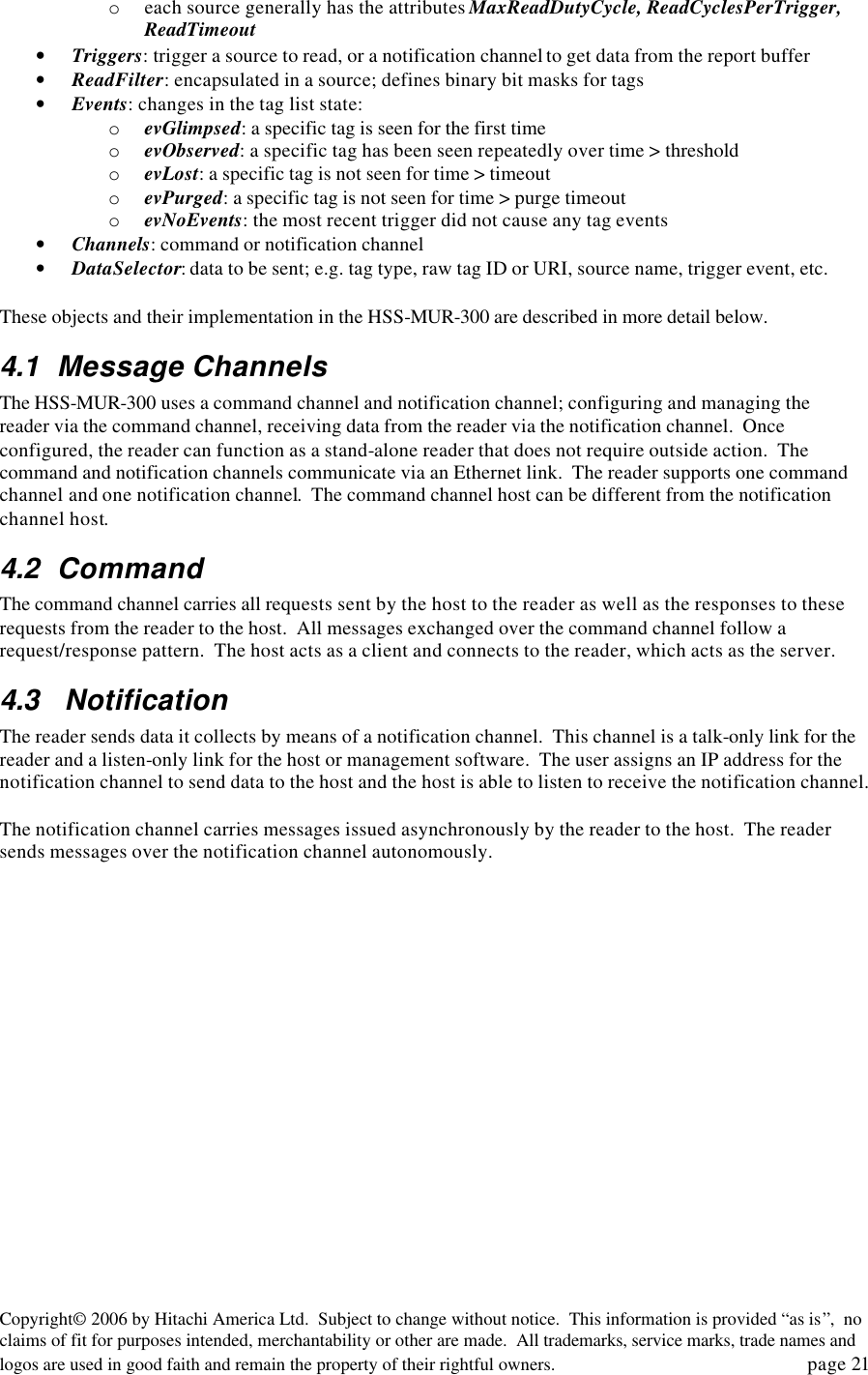Copyright&copy; 2006 by Hitachi America Ltd.  Subject to change without notice.  This information is provided &ldquo;as is&rdquo;,  no claims of fit for purposes intended, merchantability or other are made.  All trademarks, service marks, trade names and logos are used in good faith and remain the property of their rightful owners.   page 21 o each source generally has the attributes MaxReadDutyCycle, ReadCyclesPerTrigger, ReadTimeout &bull; Triggers: trigger a source to read, or a notification channel to get data from the report buffer &bull; ReadFilter: encapsulated in a source; defines binary bit masks for tags &bull; Events: changes in the tag list state: o evGlimpsed: a specific tag is seen for the first time o evObserved: a specific tag has been seen repeatedly over time > threshold  o evLost: a specific tag is not seen for time > timeout o evPurged: a specific tag is not seen for time > purge timeout o evNoEvents: the most recent trigger did not cause any tag events &bull; Channels: command or notification channel &bull; DataSelector: data to be sent; e.g. tag type, raw tag ID or URI, source name, trigger event, etc.  These objects and their implementation in the HSS-MUR-300 are described in more detail below.   4.1 Message Channels The HSS-MUR-300 uses a command channel and notification channel; configuring and managing the reader via the command channel, receiving data from the reader via the notification channel.  Once configured, the reader can function as a stand-alone reader that does not require outside action.  The command and notification channels communicate via an Ethernet link.  The reader supports one command channel and one notification channel.  The command channel host can be different from the notification channel host. 4.2 Command  The command channel carries all requests sent by the host to the reader as well as the responses to these requests from the reader to the host.  All messages exchanged over the command channel follow a request/response pattern.  The host acts as a client and connects to the reader, which acts as the server.   4.3  Notification The reader sends data it collects by means of a notification channel.  This channel is a talk-only link for the reader and a listen-only link for the host or management software.  The user assigns an IP address for the notification channel to send data to the host and the host is able to listen to receive the notification channel.  The notification channel carries messages issued asynchronously by the reader to the host.  The reader sends messages over the notification channel autonomously.  