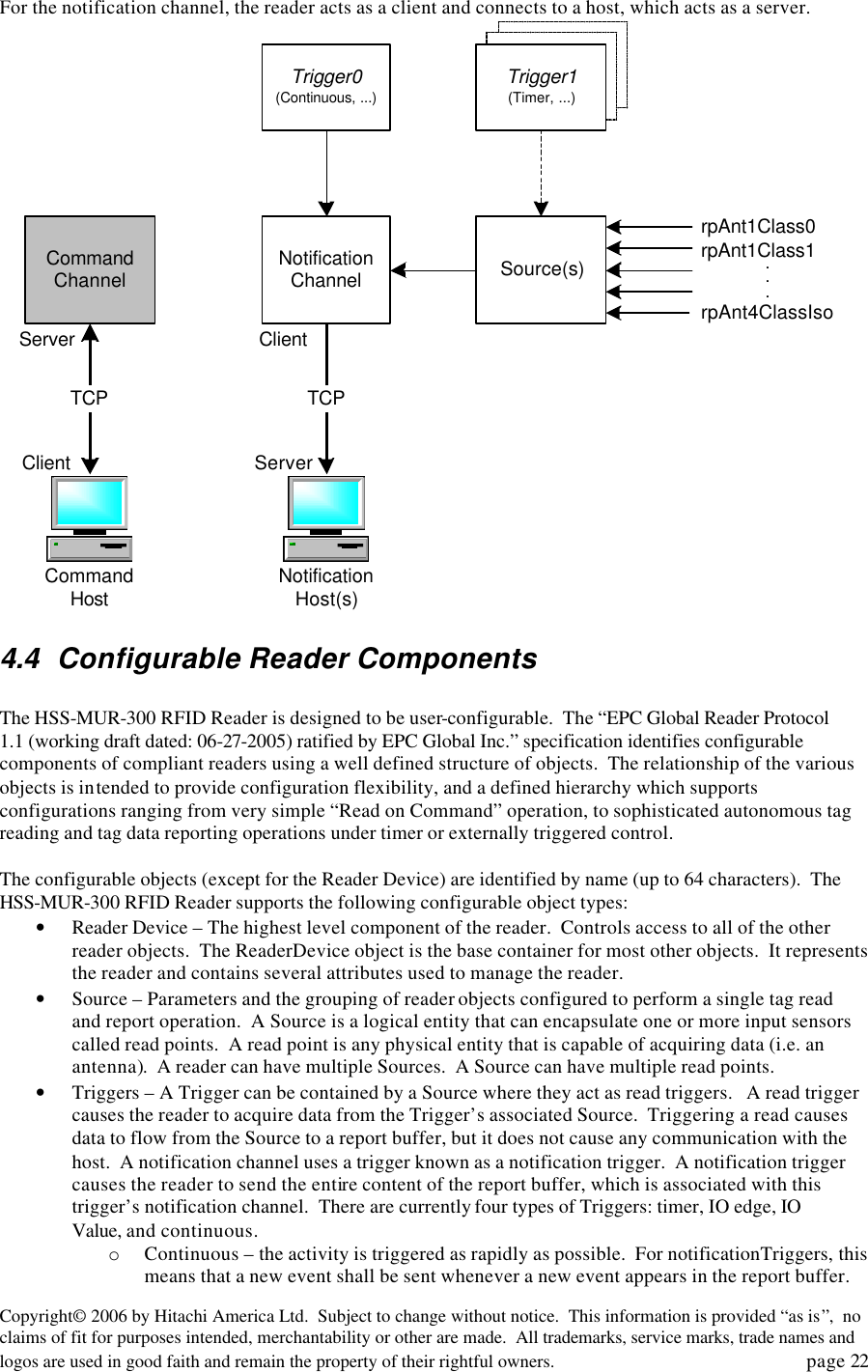 Copyright&copy; 2006 by Hitachi America Ltd.  Subject to change without notice.  This information is provided &ldquo;as is&rdquo;,  no claims of fit for purposes intended, merchantability or other are made.  All trademarks, service marks, trade names and logos are used in good faith and remain the property of their rightful owners.   page 22 For the notification channel, the reader acts as a client and connects to a host, which acts as a server.  CommandHost NotificationHost(s)NotificationChannelCommandChannelTCP TCPServerServerClientClientSource(s)Trigger0(Continuous, ...)Trigger1(Timer, ...)rpAnt1Class0rpAnt1Class1rpAnt4ClassIso... 4.4 Configurable Reader Components  The HSS-MUR-300 RFID Reader is designed to be user-configurable.  The &ldquo;EPC Global Reader Protocol 1.1 (working draft dated: 06-27-2005) ratified by EPC Global Inc.&rdquo; specification identifies configurable components of compliant readers using a well defined structure of objects.  The relationship of the various objects is intended to provide configuration flexibility, and a defined hierarchy which supports configurations ranging from very simple &ldquo;Read on Command&rdquo; operation, to sophisticated autonomous tag reading and tag data reporting operations under timer or externally triggered control.  The configurable objects (except for the Reader Device) are identified by name (up to 64 characters).  The HSS-MUR-300 RFID Reader supports the following configurable object types: &bull; Reader Device &ndash; The highest level component of the reader.  Controls access to all of the other reader objects.  The ReaderDevice object is the base container for most other objects.  It represents the reader and contains several attributes used to manage the reader. &bull; Source &ndash; Parameters and the grouping of reader objects configured to perform a single tag read and report operation.  A Source is a logical entity that can encapsulate one or more input sensors called read points.  A read point is any physical entity that is capable of acquiring data (i.e. an antenna).  A reader can have multiple Sources.  A Source can have multiple read points. &bull; Triggers &ndash; A Trigger can be contained by a Source where they act as read triggers.   A read trigger causes the reader to acquire data from the Trigger&rsquo;s associated Source.  Triggering a read causes data to flow from the Source to a report buffer, but it does not cause any communication with the host.  A notification channel uses a trigger known as a notification trigger.  A notification trigger causes the reader to send the entire content of the report buffer, which is associated with this trigger&rsquo;s notification channel.  There are currently four types of Triggers: timer, IO edge, IO Value, and continuous. o Continuous &ndash; the activity is triggered as rapidly as possible.  For notificationTriggers, this means that a new event shall be sent whenever a new event appears in the report buffer. 