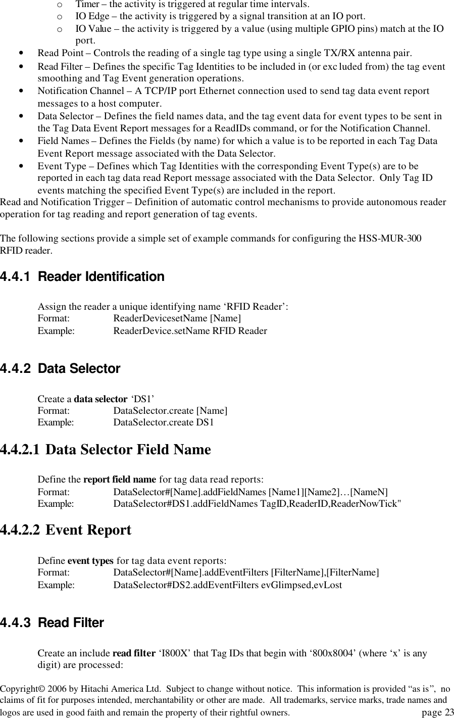 Copyright&copy; 2006 by Hitachi America Ltd.  Subject to change without notice.  This information is provided &ldquo;as is&rdquo;,  no claims of fit for purposes intended, merchantability or other are made.  All trademarks, service marks, trade names and logos are used in good faith and remain the property of their rightful owners.   page 23 o Timer &ndash; the activity is triggered at regular time intervals. o IO Edge &ndash; the activity is triggered by a signal transition at an IO port. o IO Value &ndash; the activity is triggered by a value (using multiple GPIO pins) match at the IO port. &bull; Read Point &ndash; Controls the reading of a single tag type using a single TX/RX antenna pair. &bull; Read Filter &ndash; Defines the specific Tag Identities to be included in (or exc luded from) the tag event smoothing and Tag Event generation operations. &bull; Notification Channel &ndash; A TCP/IP port Ethernet connection used to send tag data event report messages to a host computer. &bull; Data Selector &ndash; Defines the field names data, and the tag event data for event types to be sent in the Tag Data Event Report messages for a ReadIDs command, or for the Notification Channel. &bull; Field Names &ndash; Defines the Fields (by name) for which a value is to be reported in each Tag Data Event Report message associated with the Data Selector. &bull; Event Type &ndash; Defines which Tag Identities with the corresponding Event Type(s) are to be reported in each tag data read Report message associated with the Data Selector.  Only Tag ID events matching the specified Event Type(s) are included in the report. Read and Notification Trigger &ndash; Definition of automatic control mechanisms to provide autonomous reader operation for tag reading and report generation of tag events.  The following sections provide a simple set of example commands for configuring the HSS-MUR-300 RFID reader. 4.4.1 Reader Identification  Assign the reader a unique identifying name &lsquo;RFID Reader&rsquo;: Format:    ReaderDevicesetName [Name] Example: ReaderDevice.setName RFID Reader  4.4.2 Data Selector  Create a data selector &lsquo;DS1&rsquo; Format:    DataSelector.create [Name] Example:  DataSelector.create DS1 4.4.2.1 Data Selector Field Name  Define the report field name for tag data read reports: Format:    DataSelector#[Name].addFieldNames [Name1][Name2]&hellip;[NameN] Example:  DataSelector#DS1.addFieldNames TagID,ReaderID,ReaderNowTick" 4.4.2.2 Event Report  Define event types for tag data event reports: Format:    DataSelector#[Name].addEventFilters [FilterName],[FilterName] Example: DataSelector#DS2.addEventFilters evGlimpsed,evLost  4.4.3 Read Filter  Create an include read filter &lsquo;I800X&rsquo; that Tag IDs that begin with &lsquo;800x8004&rsquo; (where &lsquo;x&rsquo; is any digit) are processed: 