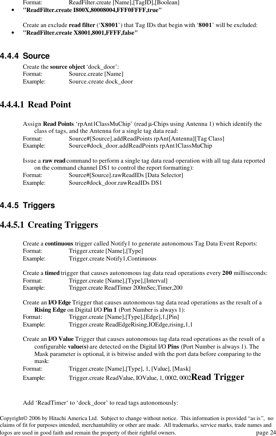 Copyright&copy; 2006 by Hitachi America Ltd.  Subject to change without notice.  This information is provided &ldquo;as is&rdquo;,  no claims of fit for purposes intended, merchantability or other are made.  All trademarks, service marks, trade names and logos are used in good faith and remain the property of their rightful owners.   page 24 Format:    ReadFilter.create [Name],[TagID],[Boolean] &bull; "ReadFilter.create I800X,80008004,FFF0FFFF,true"  Create an exclude read filter (&lsquo;X8001&rsquo;) that Tag IDs that begin with &lsquo;8001&rsquo; will be excluded: &bull; "ReadFilter.create X8001,8001,FFFF,false"  4.4.4 Source Create the source object &lsquo;dock_door&rsquo;: Format:    Source.create [Name] Example: Source.create dock_door  4.4.4.1 Read Point  Assign Read Points &lsquo;rpAnt1ClassMuChip&rsquo; (read &micro;-Chips using Antenna 1) which identify the class of tags, and the Antenna for a single tag data read: Format:    Source#[Source].addReadPoints rpAnt[Antenna][Tag Class] Example: Source#dock_door.addReadPoints rpAnt1ClassMuChip  Issue a raw read command to perform a single tag data read operation with all tag data reported on the command channel DS1 to control the report formatting): Format:    Source#[Source].rawReadIDs [Data Selector] Example: Source#dock_door.rawReadIDs DS1  4.4.5 Triggers 4.4.5.1 Creating Triggers  Create a continuous trigger called Notify1 to generate autonomous Tag Data Event Reports: Format:    Trigger.create [Name],[Type] Example: Trigger.create Notify1,Continuous  Create a timed trigger that causes autonomous tag data read operations every 200 milliseconds: Format:    Trigger.create [Name],[Type],[Interval] Example:  Trigger.create ReadTimer 200mSec,Timer,200  Create an I/O Edge Trigger that causes autonomous tag data read operations as the result of a Rising Edge on Digital I/O Pin 1 (Port Number is always 1): Format:    Trigger.create [Name],[Type],[Edge],1,[Pin] Example: Trigger.create ReadEdgeRising,IOEdge,rising,1,1  Create an I/O Value Trigger that causes autonomous tag data read operations as the result of a configurable value(s) are detected on the Digital I/O Pins (Port Number is always 1). The Mask parameter is optional, it is bitwise anded with the port data before comparing to the mask: Format:    Trigger.create [Name],[Type], 1, [Value], [Mask] Example: Trigger.create ReadValue, IOValue, 1, 0002, 0002Read Trigger   Add &lsquo;ReadTimer&lsquo; to &lsquo;dock_door&rsquo; to read tags autonomously: 