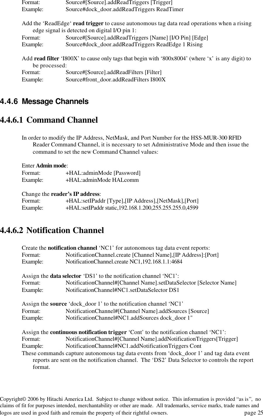 Copyright&copy; 2006 by Hitachi America Ltd.  Subject to change without notice.  This information is provided &ldquo;as is&rdquo;,  no claims of fit for purposes intended, merchantability or other are made.  All trademarks, service marks, trade names and logos are used in good faith and remain the property of their rightful owners.   page 25 Format:   Source#[Source].addReadTriggers [Trigger] Example: Source#dock_door.addReadTriggers ReadTimer  Add the &lsquo;ReadEdge&lsquo; read trigger to cause autonomous tag data read operations when a rising edge signal is detected on digital I/O pin 1: Format: Source#[Source].addReadTriggers [Name] [I/O Pin] [Edge] Example: Source#dock_door.addReadTriggers ReadEdge 1 Rising  Add read filter &lsquo;I800X&rsquo; to cause only tags that begin with &lsquo;800x8004&rsquo; (where &lsquo;x&rsquo; is any digit) to be processed: Format: Source#[Source].addReadFilters [Filter] Example: Source#front_door.addReadFilters I800X  4.4.6 Message Channels 4.4.6.1 Command Channel   In order to modify the IP Address, NetMask, and Port Number for the HSS-MUR-300 RFID Reader Command Channel, it is necessary to set Administrative Mode and then issue the command to set the new Command Channel values:  Enter Admin mode: Format:    +HAL:adminMode [Password] Example: +HAL:adminMode HALcomm  Change the reader&rsquo;s IP address: Format:    +HAL:setIPaddr [Type],[IP Address],[NetMask],[Port] Example: +HAL:setIPaddr static,192.168.1.200,255.255.255.0,4599  4.4.6.2 Notification Channel  Create the notification channel &lsquo;NC1&rsquo; for autonomous tag data event reports: Format:    NotificationChannel.create [Channel Name],[IP Address]:[Port] Example: NotificationChannel.create NC1,192.168.1.1:4684  Assign the data selector &lsquo;DS1&rsquo; to the notification channel &lsquo;NC1&rsquo;: Format:    NotificationChannel#[Channel Name].setDataSelector [Selector Name] Example: NotificationChannel#NC1.setDataSelector DS1  Assign the source &lsquo;dock_door 1&rsquo; to the notification channel &lsquo;NC1&rsquo; Format:    NotificationChannel#[Channel Name].addSources [Source] Example: NotificationChannel#NC1.addSources dock_door 1"  Assign the continuous notification trigger &lsquo;Cont&rsquo; to the notification channel &lsquo;NC1&rsquo;: Format:    NotificationChannel#[Channel Name].addNotificationTriggers[Trigger] Example: NotificationChannel#NC1.addNotificationTriggers Cont These commands capture autonomous tag data events from &lsquo;dock_door 1&rsquo; and tag data event reports are sent on the notification channel.  The &lsquo;DS2&rsquo; Data Selector to controls the report format. 