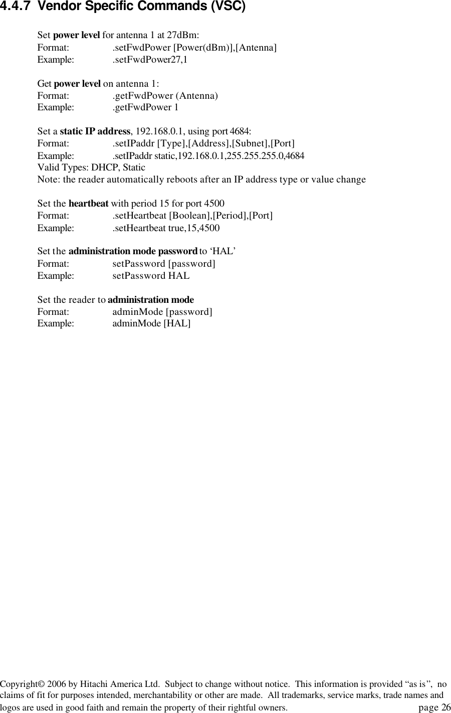 Copyright&copy; 2006 by Hitachi America Ltd.  Subject to change without notice.  This information is provided &ldquo;as is&rdquo;,  no claims of fit for purposes intended, merchantability or other are made.  All trademarks, service marks, trade names and logos are used in good faith and remain the property of their rightful owners.   page 26 4.4.7 Vendor Specific Commands (VSC)  Set power level for antenna 1 at 27dBm: Format: .setFwdPower [Power(dBm)],[Antenna] Example: .setFwdPower27,1  Get power level on antenna 1: Format: .getFwdPower (Antenna) Example: .getFwdPower 1  Set a static IP address, 192.168.0.1, using port 4684: Format: .setIPaddr [Type],[Address],[Subnet],[Port] Example: .setIPaddr static,192.168.0.1,255.255.255.0,4684  Valid Types: DHCP, Static Note: the reader automatically reboots after an IP address type or value change  Set the heartbeat with period 15 for port 4500 Format: .setHeartbeat [Boolean],[Period],[Port] Example: .setHeartbeat true,15,4500  Set the administration mode password to &lsquo;HAL&rsquo; Format: setPassword [password] Example: setPassword HAL  Set the reader to administration mode Format: adminMode [password] Example: adminMode [HAL] 