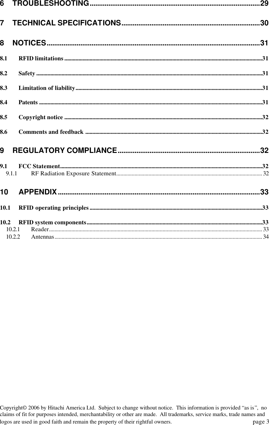 Copyright&copy; 2006 by Hitachi America Ltd.  Subject to change without notice.  This information is provided &ldquo;as is&rdquo;,  no claims of fit for purposes intended, merchantability or other are made.  All trademarks, service marks, trade names and logos are used in good faith and remain the property of their rightful owners.   page 3 6 TROUBLESHOOTING...........................................................................................29 7 TECHNICAL SPECIFICATIONS..........................................................................30 8 NOTICES..................................................................................................................31 8.1 RFID limitations.............................................................................................................................................31 8.2 Safety.................................................................................................................................................................31 8.3 Limitation of liability.....................................................................................................................................31 8.4 Patents ...............................................................................................................................................................31 8.5 Copyright notice .............................................................................................................................................32 8.6 Comments and feedback ..............................................................................................................................32 9 REGULATORY COMPLIANCE............................................................................32 9.1 FCC Statement................................................................................................................................................32 9.1.1 RF Radiation Exposure Statement........................................................................................................ 32 10 APPENDIX............................................................................................................33 10.1 RFID operating principles...........................................................................................................................33 10.2 RFID system components.............................................................................................................................33 10.2.1 Reader........................................................................................................................................................ 33 10.2.2 Antennas.................................................................................................................................................... 34 
