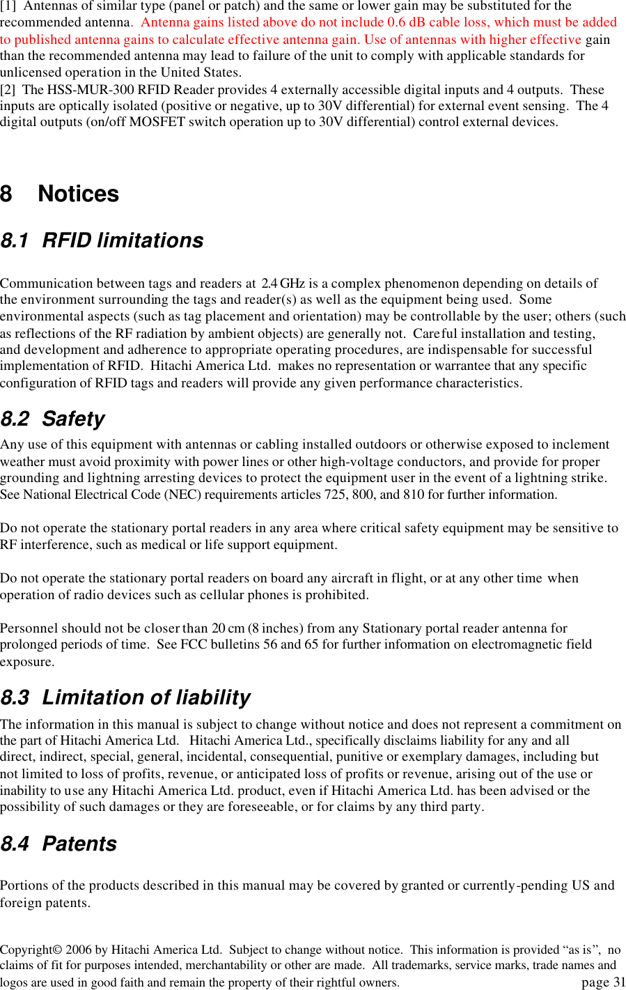 Copyright&copy; 2006 by Hitachi America Ltd.  Subject to change without notice.  This information is provided &ldquo;as is&rdquo;,  no claims of fit for purposes intended, merchantability or other are made.  All trademarks, service marks, trade names and logos are used in good faith and remain the property of their rightful owners.   page 31 [1]  Antennas of similar type (panel or patch) and the same or lower gain may be substituted for the recommended antenna.  Antenna gains listed above do not include 0.6 dB cable loss, which must be added to published antenna gains to calculate effective antenna gain. Use of antennas with higher effective gain than the recommended antenna may lead to failure of the unit to comply with applicable standards for unlicensed operation in the United States.   [2]  The HSS-MUR-300 RFID Reader provides 4 externally accessible digital inputs and 4 outputs.  These inputs are optically isolated (positive or negative, up to 30V differential) for external event sensing.  The 4 digital outputs (on/off MOSFET switch operation up to 30V differential) control external devices.   8   Notices 8.1 RFID limitations  Communication between tags and readers at  2.4 GHz is a complex phenomenon depending on details of the environment surrounding the tags and reader(s) as well as the equipment being used.  Some environmental aspects (such as tag placement and orientation) may be controllable by the user; others (such as reflections of the RF radiation by ambient objects) are generally not.  Careful installation and testing, and development and adherence to appropriate operating procedures, are indispensable for successful implementation of RFID.  Hitachi America Ltd.  makes no representation or warrantee that any specific configuration of RFID tags and readers will provide any given performance characteristics.   8.2 Safety   Any use of this equipment with antennas or cabling installed outdoors or otherwise exposed to inclement weather must avoid proximity with power lines or other high-voltage conductors, and provide for proper grounding and lightning arresting devices to protect the equipment user in the event of a lightning strike.  See National Electrical Code (NEC) requirements articles 725, 800, and 810 for further information.     Do not operate the stationary portal readers in any area where critical safety equipment may be sensitive to RF interference, such as medical or life support equipment.    Do not operate the stationary portal readers on board any aircraft in flight, or at any other time when operation of radio devices such as cellular phones is prohibited.    Personnel should not be closer than 20 cm (8 inches) from any Stationary portal reader antenna for prolonged periods of time.  See FCC bulletins 56 and 65 for further information on electromagnetic field exposure.   8.3 Limitation of liability The information in this manual is subject to change without notice and does not represent a commitment on the part of Hitachi America Ltd.   Hitachi America Ltd., specifically disclaims liability for any and all direct, indirect, special, general, incidental, consequential, punitive or exemplary damages, including but not limited to loss of profits, revenue, or anticipated loss of profits or revenue, arising out of the use or inability to use any Hitachi America Ltd. product, even if Hitachi America Ltd. has been advised or the possibility of such damages or they are foreseeable, or for claims by any third party.   8.4 Patents  Portions of the products described in this manual may be covered by granted or currently-pending US and foreign patents.    