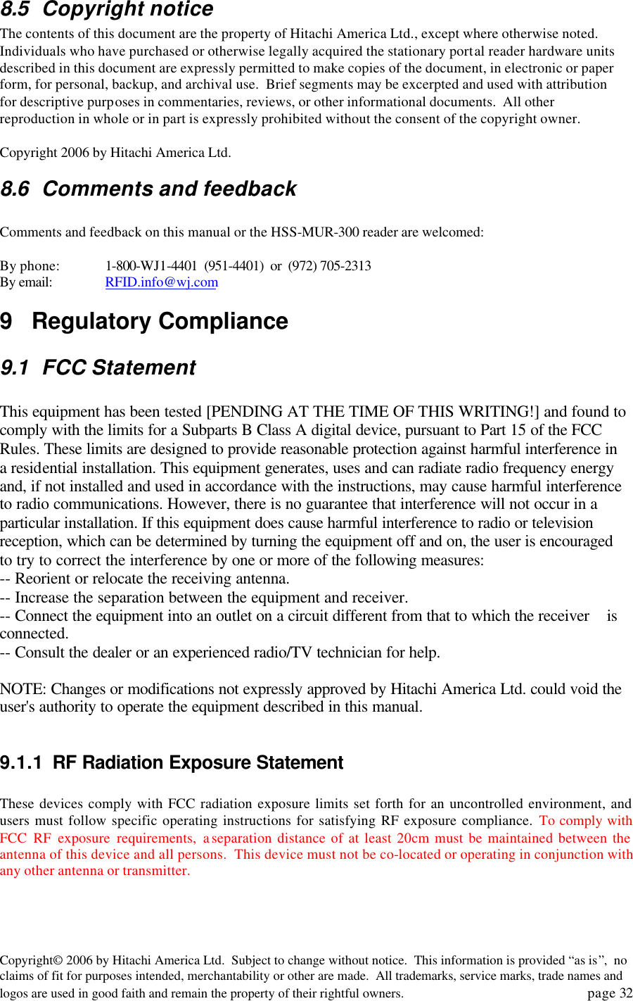 Copyright&copy; 2006 by Hitachi America Ltd.  Subject to change without notice.  This information is provided &ldquo;as is&rdquo;,  no claims of fit for purposes intended, merchantability or other are made.  All trademarks, service marks, trade names and logos are used in good faith and remain the property of their rightful owners.   page 32 8.5 Copyright notice The contents of this document are the property of Hitachi America Ltd., except where otherwise noted.  Individuals who have purchased or otherwise legally acquired the stationary portal reader hardware units described in this document are expressly permitted to make copies of the document, in electronic or paper form, for personal, backup, and archival use.  Brief segments may be excerpted and used with attribution for descriptive purposes in commentaries, reviews, or other informational documents.  All other reproduction in whole or in part is expressly prohibited without the consent of the copyright owner.    Copyright 2006 by Hitachi America Ltd. 8.6 Comments and feedback  Comments and feedback on this manual or the HSS-MUR-300 reader are welcomed:  By phone:   1-800-WJ1-4401  (951-4401)  or  (972) 705-2313 By email: RFID.info@wj.com 9 Regulatory Compliance 9.1 FCC Statement  This equipment has been tested [PENDING AT THE TIME OF THIS WRITING!] and found to comply with the limits for a Subparts B Class A digital device, pursuant to Part 15 of the FCC Rules. These limits are designed to provide reasonable protection against harmful interference in a residential installation. This equipment generates, uses and can radiate radio frequency energy and, if not installed and used in accordance with the instructions, may cause harmful interference to radio communications. However, there is no guarantee that interference will not occur in a particular installation. If this equipment does cause harmful interference to radio or television reception, which can be determined by turning the equipment off and on, the user is encouraged to try to correct the interference by one or more of the following measures: -- Reorient or relocate the receiving antenna. -- Increase the separation between the equipment and receiver. -- Connect the equipment into an outlet on a circuit different from that to which the receiver    is connected. -- Consult the dealer or an experienced radio/TV technician for help.  NOTE: Changes or modifications not expressly approved by Hitachi America Ltd. could void the user's authority to operate the equipment described in this manual.  9.1.1 RF Radiation Exposure Statement  These devices comply with FCC radiation exposure limits set forth for an uncontrolled environment, and users must follow specific operating instructions for satisfying RF exposure compliance. To comply with FCC RF exposure requirements, a separation distance of at least 20cm must be maintained between the antenna of this device and all persons.  This device must not be co-located or operating in conjunction with any other antenna or transmitter. 