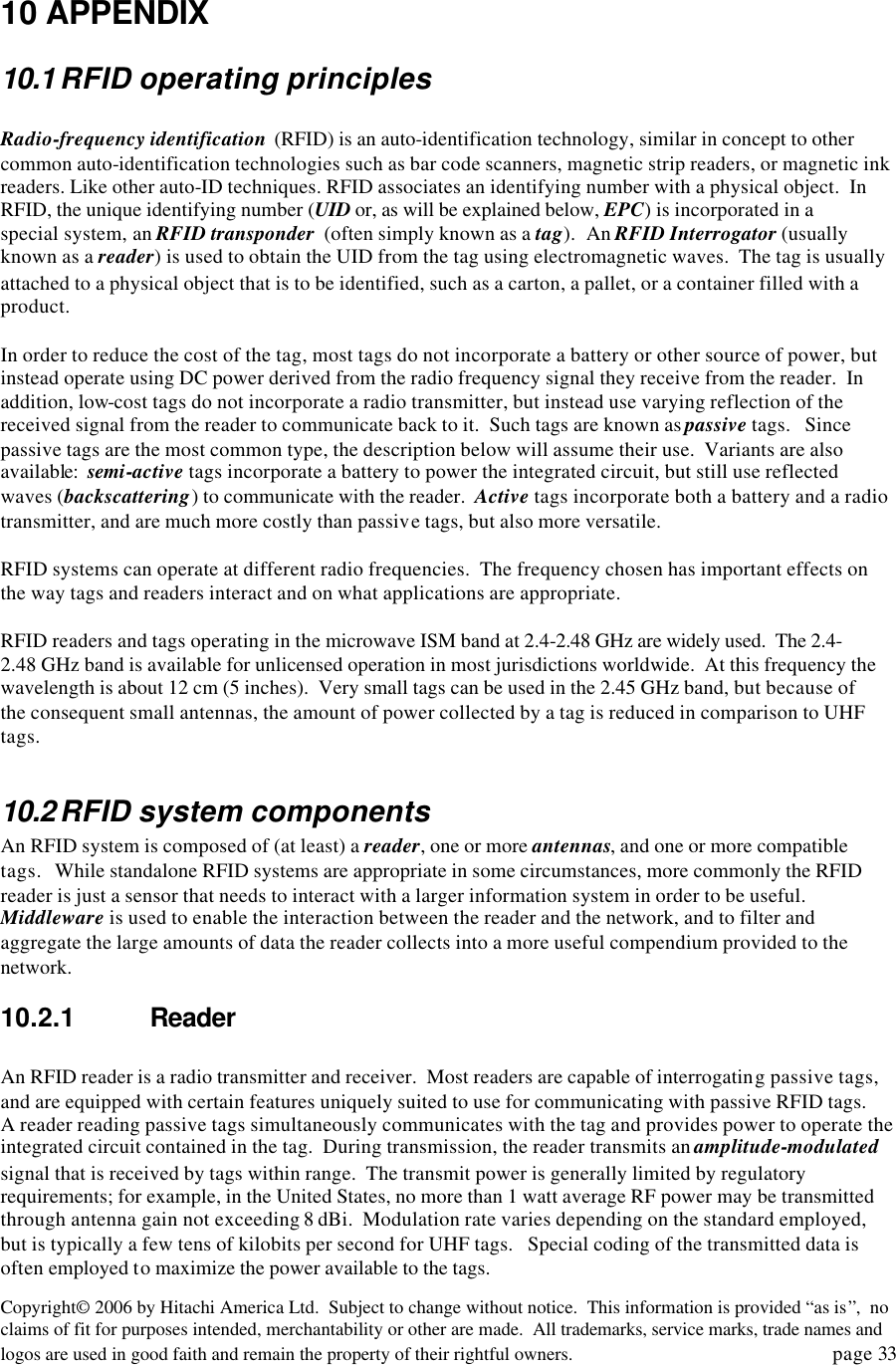 Copyright&copy; 2006 by Hitachi America Ltd.  Subject to change without notice.  This information is provided &ldquo;as is&rdquo;,  no claims of fit for purposes intended, merchantability or other are made.  All trademarks, service marks, trade names and logos are used in good faith and remain the property of their rightful owners.   page 33  10 APPENDIX   10.1 RFID operating principles  Radio-frequency identification  (RFID) is an auto-identification technology, similar in concept to other common auto-identification technologies such as bar code scanners, magnetic strip readers, or magnetic ink readers. Like other auto-ID techniques. RFID associates an identifying number with a physical object.  In RFID, the unique identifying number (UID or, as will be explained below, EPC) is incorporated in a special system, an RFID transponder  (often simply known as a tag).  An RFID Interrogator (usually known as a reader) is used to obtain the UID from the tag using electromagnetic waves.  The tag is usually attached to a physical object that is to be identified, such as a carton, a pallet, or a container filled with a product.    In order to reduce the cost of the tag, most tags do not incorporate a battery or other source of power, but instead operate using DC power derived from the radio frequency signal they receive from the reader.  In addition, low-cost tags do not incorporate a radio transmitter, but instead use varying reflection of the received signal from the reader to communicate back to it.  Such tags are known as passive tags.   Since passive tags are the most common type, the description below will assume their use.  Variants are also available:  semi-active tags incorporate a battery to power the integrated circuit, but still use reflected waves (backscattering) to communicate with the reader.  Active tags incorporate both a battery and a radio transmitter, and are much more costly than passive tags, but also more versatile.  RFID systems can operate at different radio frequencies.  The frequency chosen has important effects on the way tags and readers interact and on what applications are appropriate.    RFID readers and tags operating in the microwave ISM band at 2.4-2.48 GHz are widely used.  The 2.4-2.48 GHz band is available for unlicensed operation in most jurisdictions worldwide.  At this frequency the wavelength is about 12 cm (5 inches).  Very small tags can be used in the 2.45 GHz band, but because of the consequent small antennas, the amount of power collected by a tag is reduced in comparison to UHF tags.    10.2 RFID system components An RFID system is composed of (at least) a reader, one or more antennas, and one or more compatible tags.   While standalone RFID systems are appropriate in some circumstances, more commonly the RFID reader is just a sensor that needs to interact with a larger information system in order to be useful.  Middleware is used to enable the interaction between the reader and the network, and to filter and aggregate the large amounts of data the reader collects into a more useful compendium provided to the network.   10.2.1 Reader  An RFID reader is a radio transmitter and receiver.  Most readers are capable of interrogating passive tags, and are equipped with certain features uniquely suited to use for communicating with passive RFID tags.  A reader reading passive tags simultaneously communicates with the tag and provides power to operate the integrated circuit contained in the tag.  During transmission, the reader transmits an amplitude-modulated signal that is received by tags within range.  The transmit power is generally limited by regulatory requirements; for example, in the United States, no more than 1 watt average RF power may be transmitted through antenna gain not exceeding 8 dBi.  Modulation rate varies depending on the standard employed, but is typically a few tens of kilobits per second for UHF tags.   Special coding of the transmitted data is often employed to maximize the power available to the tags.   