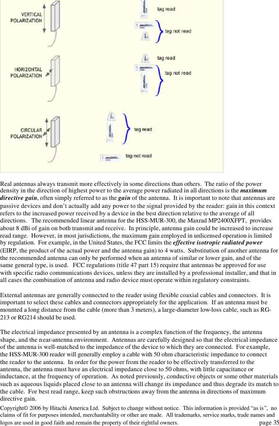 Copyright&copy; 2006 by Hitachi America Ltd.  Subject to change without notice.  This information is provided &ldquo;as is&rdquo;,  no claims of fit for purposes intended, merchantability or other are made.  All trademarks, service marks, trade names and logos are used in good faith and remain the property of their rightful owners.   page 35   Real antennas always transmit more effectively in some directions than others.  The ratio of the power density in the direction of highest power to the average power radiated in all directions is the maximum directive gain, often simply referred to as the gain of the antenna.  It is important to note that antennas are passive devices and don&rsquo;t actually add any power to the signal provided by the reader: gain in this context refers to the increased power received by a device in the best direction relative to the average of all directions.   The recommended linear antenna for the HSS-MUR-300, the Maxrad MP2400XFPT,  provides about 8 dBi of gain on both transmit and receive.  In principle, antenna gain could be increased to increase read range.  However, in most jurisdictions, the maximum gain employed in unlicensed operation is limited by regulation.  For example, in the United States, the FCC limits the effective isotropic radiated power (EIRP, the product of the actual power and the antenna gain) to 4 watts.  Substitution of another antenna for the recommended antenna can only be performed when an antenna of similar or lower gain, and of the same general type, is used.   FCC regulations (title 47 part 15) require that antennas be approved for use with specific radio communications devices, unless they are installed by a professional installer, and that in all cases the combination of antenna and radio device must operate within regulatory constraints.    External antennas are generally connected to the reader using flexible coaxial cables and connectors.  It is important to select these cables and connectors appropriately for the application.  If an antenna must be mounted a long distance from the cable (more than 3 meters), a large-diameter low-loss cable, such as RG-213 or RG214 should be used.    The electrical impedance presented by an antenna is a complex function of the frequency, the antenna shape, and the near-antenna environment.  Antennas are carefully designed so that the electrical impedance of the antenna is well-matched to the impedance of the device to which they are connected.  For example, the HSS-MUR-300 reader will generally employ a cable with 50 ohm characteristic impedance to connect the reader to the antenna.  In order for the power from the reader to be effectively transferred to the antenna, the antenna must have an electrical impedance close to 50 ohms, with little capacitance or inductance, at the frequency of operation.  As noted previously, conductive objects or some other materials such as aqueous liquids placed close to an antenna will change its impedance and thus degrade its match to the cable.  For best read range, keep such obstructions away from the antenna in directions of maximum directive gain.   