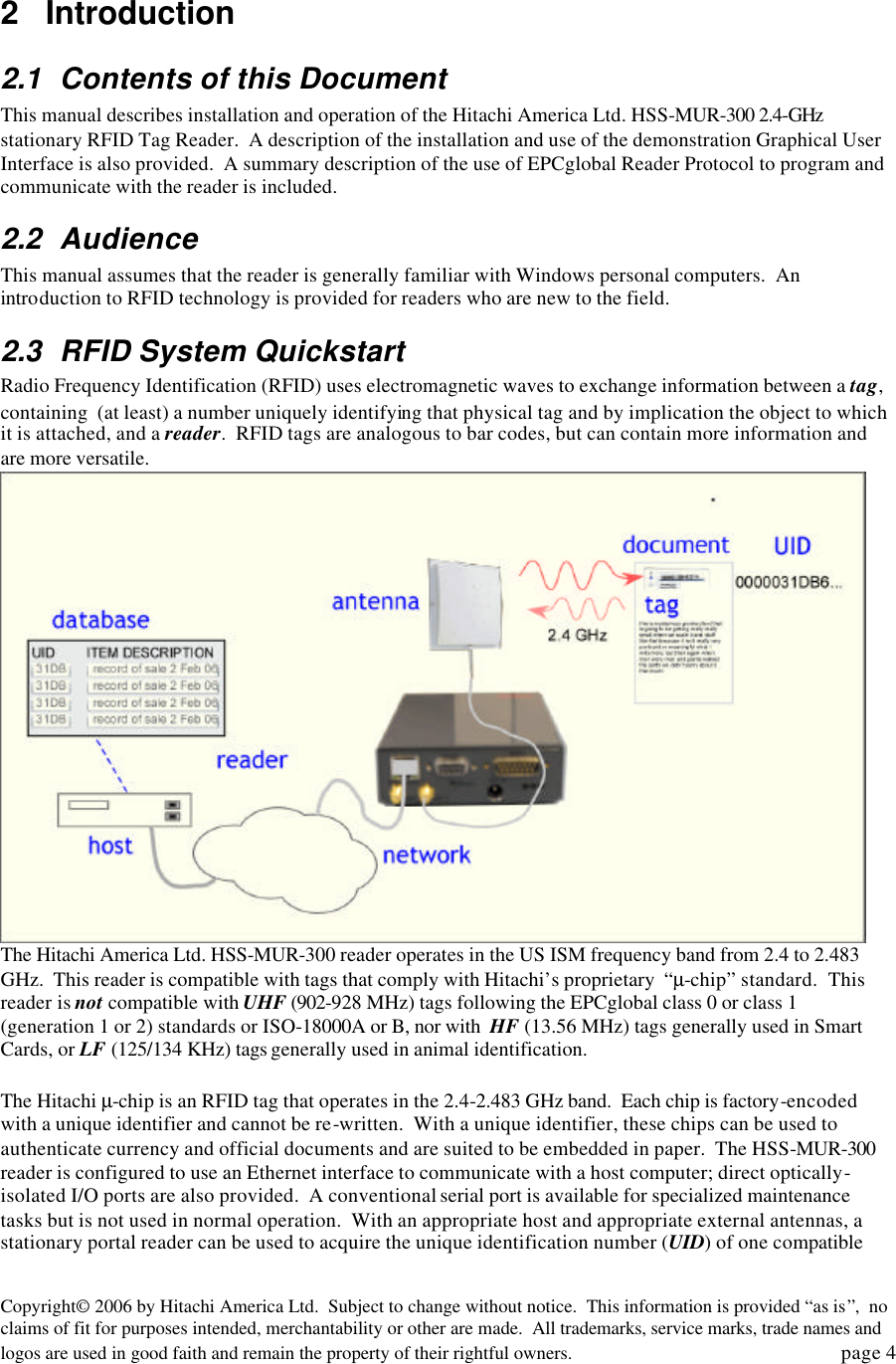 Copyright&copy; 2006 by Hitachi America Ltd.  Subject to change without notice.  This information is provided &ldquo;as is&rdquo;,  no claims of fit for purposes intended, merchantability or other are made.  All trademarks, service marks, trade names and logos are used in good faith and remain the property of their rightful owners.   page 4  2 Introduction 2.1 Contents of this Document This manual describes installation and operation of the Hitachi America Ltd. HSS-MUR-300 2.4-GHz stationary RFID Tag Reader.  A description of the installation and use of the demonstration Graphical User Interface is also provided.  A summary description of the use of EPCglobal Reader Protocol to program and communicate with the reader is included. 2.2 Audience This manual assumes that the reader is generally familiar with Windows personal computers.  An introduction to RFID technology is provided for readers who are new to the field.   2.3 RFID System Quickstart Radio Frequency Identification (RFID) uses electromagnetic waves to exchange information between a tag, containing  (at least) a number uniquely identifying that physical tag and by implication the object to which it is attached, and a reader.  RFID tags are analogous to bar codes, but can contain more information and are more versatile.      The Hitachi America Ltd. HSS-MUR-300 reader operates in the US ISM frequency band from 2.4 to 2.483 GHz.  This reader is compatible with tags that comply with Hitachi&rsquo;s proprietary  &ldquo;&micro;-chip&rdquo; standard.  This reader is not compatible with UHF (902-928 MHz) tags following the EPCglobal class 0 or class 1 (generation 1 or 2) standards or ISO-18000A or B, nor with  HF (13.56 MHz) tags generally used in Smart Cards, or LF (125/134 KHz) tags generally used in animal identification.   The Hitachi &micro;-chip is an RFID tag that operates in the 2.4-2.483 GHz band.  Each chip is factory-encoded with a unique identifier and cannot be re-written.  With a unique identifier, these chips can be used to authenticate currency and official documents and are suited to be embedded in paper.  The HSS-MUR-300 reader is configured to use an Ethernet interface to communicate with a host computer; direct optically-isolated I/O ports are also provided.  A conventional serial port is available for specialized maintenance tasks but is not used in normal operation.  With an appropriate host and appropriate external antennas, a stationary portal reader can be used to acquire the unique identification number (UID) of one compatible 