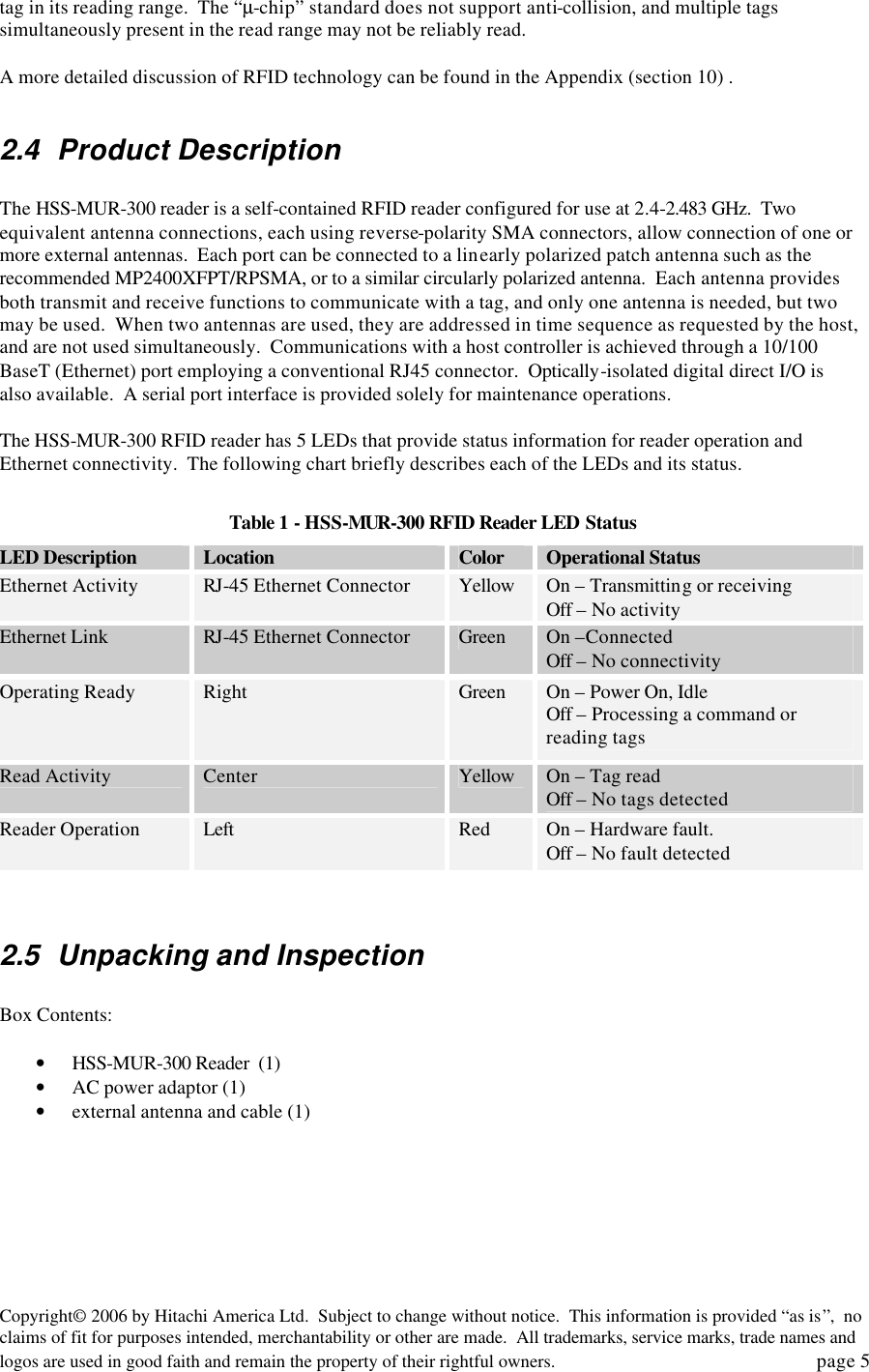 Copyright&copy; 2006 by Hitachi America Ltd.  Subject to change without notice.  This information is provided &ldquo;as is&rdquo;,  no claims of fit for purposes intended, merchantability or other are made.  All trademarks, service marks, trade names and logos are used in good faith and remain the property of their rightful owners.   page 5 tag in its reading range.  The &ldquo;&micro;-chip&rdquo; standard does not support anti-collision, and multiple tags simultaneously present in the read range may not be reliably read.    A more detailed discussion of RFID technology can be found in the Appendix (section 10) .    2.4 Product Description  The HSS-MUR-300 reader is a self-contained RFID reader configured for use at 2.4-2.483 GHz.  Two equivalent antenna connections, each using reverse-polarity SMA connectors, allow connection of one or more external antennas.  Each port can be connected to a linearly polarized patch antenna such as the recommended MP2400XFPT/RPSMA, or to a similar circularly polarized antenna.  Each antenna provides both transmit and receive functions to communicate with a tag, and only one antenna is needed, but two may be used.  When two antennas are used, they are addressed in time sequence as requested by the host, and are not used simultaneously.  Communications with a host controller is achieved through a 10/100 BaseT (Ethernet) port employing a conventional RJ45 connector.  Optically-isolated digital direct I/O is also available.  A serial port interface is provided solely for maintenance operations.    The HSS-MUR-300 RFID reader has 5 LEDs that provide status information for reader operation and Ethernet connectivity.  The following chart briefly describes each of the LEDs and its status.  Table 1 - HSS-MUR-300 RFID Reader LED Status LED Description Location Color Operational Status Ethernet Activity RJ-45 Ethernet Connector Yellow On &ndash; Transmitting or receiving Off &ndash; No activity Ethernet Link RJ-45 Ethernet Connector Green On &ndash;Connected Off &ndash; No connectivity Operating Ready Right Green On &ndash; Power On, Idle  Off &ndash; Processing a command or reading tags Read Activity Center Yellow On &ndash; Tag read Off &ndash; No tags detected Reader Operation Left Red On &ndash; Hardware fault. Off &ndash; No fault detected   2.5 Unpacking and Inspection  Box Contents:     &bull; HSS-MUR-300 Reader  (1) &bull; AC power adaptor (1) &bull; external antenna and cable (1)     