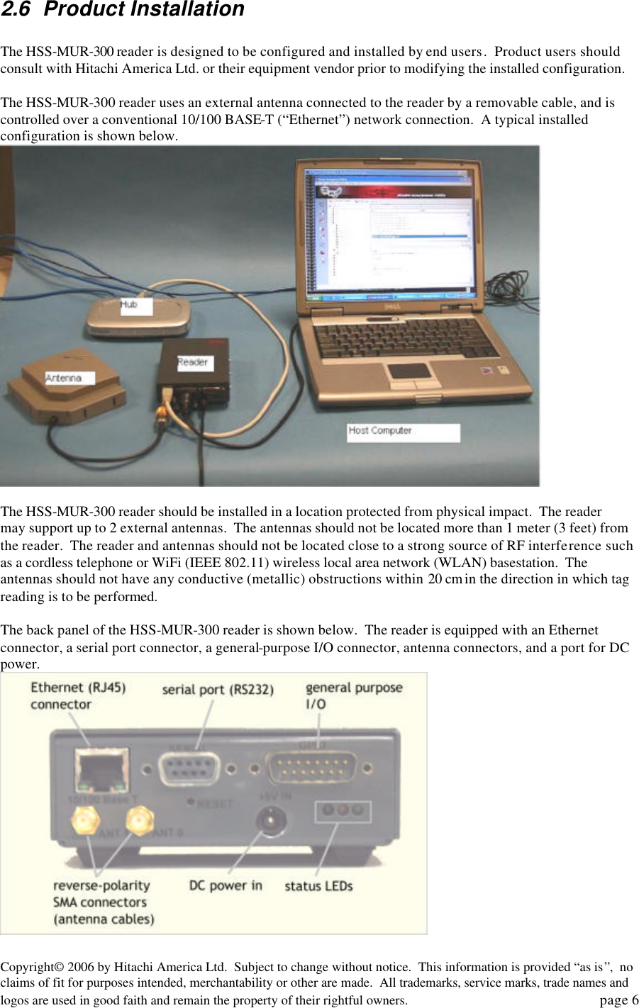 Copyright&copy; 2006 by Hitachi America Ltd.  Subject to change without notice.  This information is provided &ldquo;as is&rdquo;,  no claims of fit for purposes intended, merchantability or other are made.  All trademarks, service marks, trade names and logos are used in good faith and remain the property of their rightful owners.   page 6 2.6 Product Installation  The HSS-MUR-300 reader is designed to be configured and installed by end users.  Product users should consult with Hitachi America Ltd. or their equipment vendor prior to modifying the installed configuration.    The HSS-MUR-300 reader uses an external antenna connected to the reader by a removable cable, and is controlled over a conventional 10/100 BASE-T (&ldquo;Ethernet&rdquo;) network connection.  A typical installed configuration is shown below.       The HSS-MUR-300 reader should be installed in a location protected from physical impact.  The reader may support up to 2 external antennas.  The antennas should not be located more than 1 meter (3 feet) from the reader.  The reader and antennas should not be located close to a strong source of RF interference such as a cordless telephone or WiFi (IEEE 802.11) wireless local area network (WLAN) basestation.  The antennas should not have any conductive (metallic) obstructions within 20 cm in the direction in which tag reading is to be performed.    The back panel of the HSS-MUR-300 reader is shown below.  The reader is equipped with an Ethernet connector, a serial port connector, a general-purpose I/O connector, antenna connectors, and a port for DC power.     