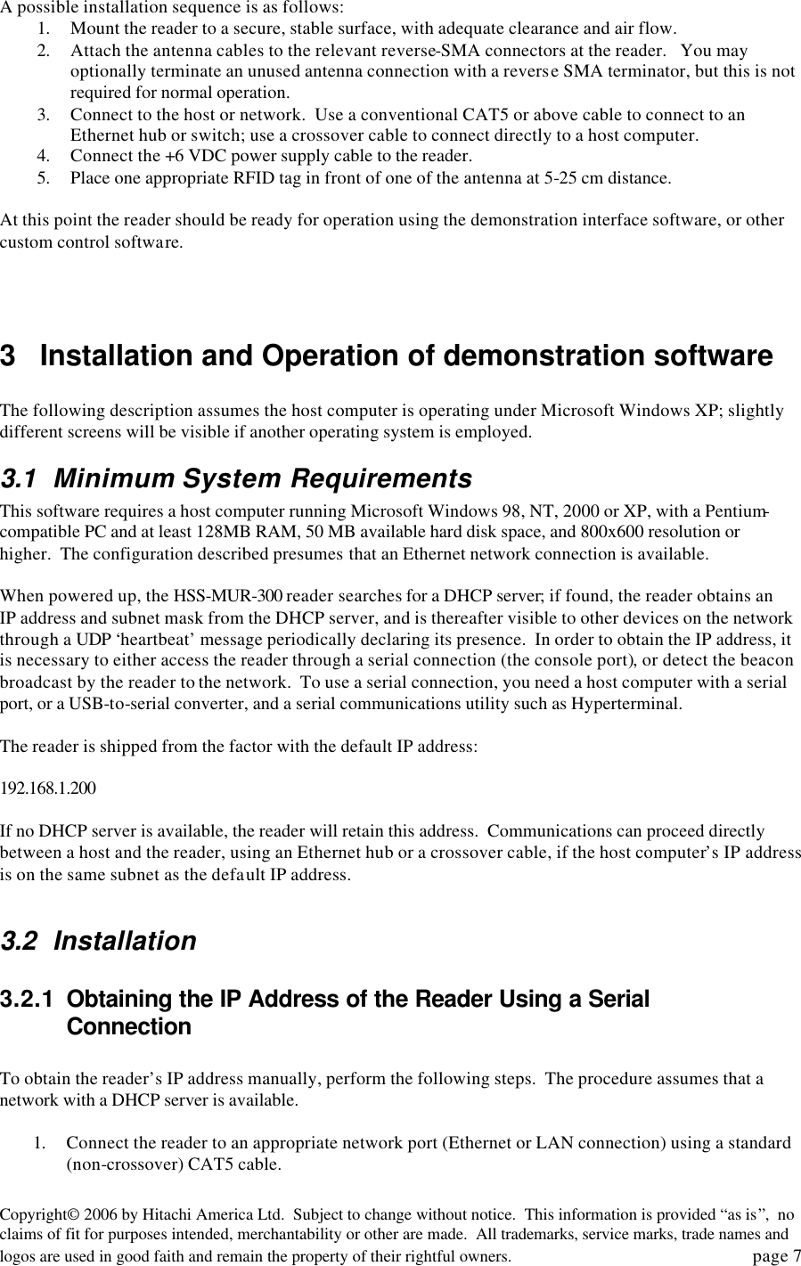 Copyright&copy; 2006 by Hitachi America Ltd.  Subject to change without notice.  This information is provided &ldquo;as is&rdquo;,  no claims of fit for purposes intended, merchantability or other are made.  All trademarks, service marks, trade names and logos are used in good faith and remain the property of their rightful owners.   page 7 A possible installation sequence is as follows: 1. Mount the reader to a secure, stable surface, with adequate clearance and air flow. 2. Attach the antenna cables to the relevant reverse-SMA connectors at the reader.   You may optionally terminate an unused antenna connection with a reverse SMA terminator, but this is not required for normal operation.   3. Connect to the host or network.  Use a conventional CAT5 or above cable to connect to an Ethernet hub or switch; use a crossover cable to connect directly to a host computer.  4. Connect the +6 VDC power supply cable to the reader.   5. Place one appropriate RFID tag in front of one of the antenna at 5-25 cm distance.  At this point the reader should be ready for operation using the demonstration interface software, or other custom control software.      3 Installation and Operation of demonstration software  The following description assumes the host computer is operating under Microsoft Windows XP; slightly different screens will be visible if another operating system is employed.   3.1 Minimum System Requirements This software requires a host computer running Microsoft Windows 98, NT, 2000 or XP, with a Pentium-compatible PC and at least 128MB RAM, 50 MB available hard disk space, and 800x600 resolution or higher.  The configuration described presumes that an Ethernet network connection is available.  When powered up, the HSS-MUR-300 reader searches for a DHCP server; if found, the reader obtains an IP address and subnet mask from the DHCP server, and is thereafter visible to other devices on the network through a UDP &lsquo;heartbeat&rsquo; message periodically declaring its presence.  In order to obtain the IP address, it is necessary to either access the reader through a serial connection (the console port), or detect the beacon broadcast by the reader to the network.  To use a serial connection, you need a host computer with a serial port, or a USB-to-serial converter, and a serial communications utility such as Hyperterminal.    The reader is shipped from the factor with the default IP address:    192.168.1.200  If no DHCP server is available, the reader will retain this address.  Communications can proceed directly between a host and the reader, using an Ethernet hub or a crossover cable, if the host computer&rsquo;s IP address is on the same subnet as the default IP address.     3.2 Installation 3.2.1 Obtaining the IP Address of the Reader Using a Serial Connection  To obtain the reader&rsquo;s IP address manually, perform the following steps.  The procedure assumes that a network with a DHCP server is available.    1. Connect the reader to an appropriate network port (Ethernet or LAN connection) using a standard (non-crossover) CAT5 cable.   