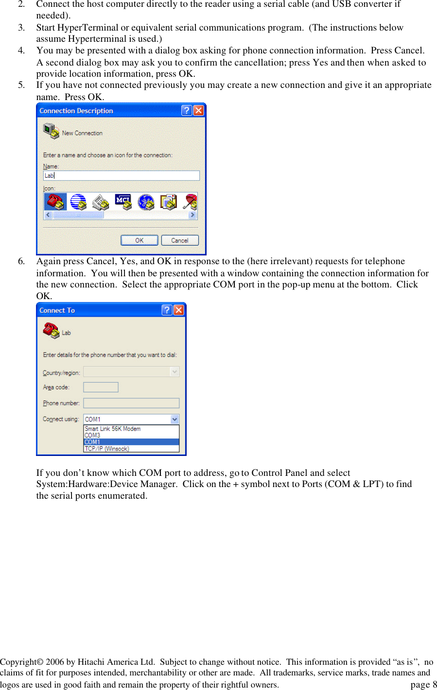 Copyright&copy; 2006 by Hitachi America Ltd.  Subject to change without notice.  This information is provided &ldquo;as is&rdquo;,  no claims of fit for purposes intended, merchantability or other are made.  All trademarks, service marks, trade names and logos are used in good faith and remain the property of their rightful owners.   page 8 2. Connect the host computer directly to the reader using a serial cable (and USB converter if needed).  3. Start HyperTerminal or equivalent serial communications program.  (The instructions below assume Hyperterminal is used.)   4. You may be presented with a dialog box asking for phone connection information.  Press Cancel.  A second dialog box may ask you to confirm the cancellation; press Yes and then when asked to provide location information, press OK. 5. If you have not connected previously you may create a new connection and give it an appropriate name.  Press OK.  6. Again press Cancel, Yes, and OK in response to the (here irrelevant) requests for telephone information.  You will then be presented with a window containing the connection information for the new connection.  Select the appropriate COM port in the pop-up menu at the bottom.  Click OK.   If you don&rsquo;t know which COM port to address, go to Control Panel and select System:Hardware:Device Manager.  Click on the + symbol next to Ports (COM &amp; LPT) to find the serial ports enumerated.     