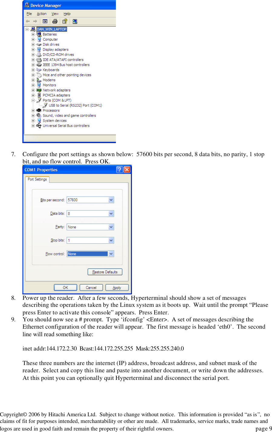 Copyright&copy; 2006 by Hitachi America Ltd.  Subject to change without notice.  This information is provided &ldquo;as is&rdquo;,  no claims of fit for purposes intended, merchantability or other are made.  All trademarks, service marks, trade names and logos are used in good faith and remain the property of their rightful owners.   page 9   7. Configure the port settings as shown below:  57600 bits per second, 8 data bits, no parity, 1 stop bit, and no flow control.  Press OK.  8. Power up the reader.  After a few seconds, Hyperterminal should show a set of messages describing the operations taken by the Linux system as it boots up.  Wait until the prompt &ldquo;Please press Enter to activate this console&rdquo; appears.  Press Enter. 9. You should now see a # prompt.  Type &lsquo;ifconfig&rsquo; <Enter>.  A set of messages describing the Ethernet configuration of the reader will appear.  The first message is headed &lsquo;eth0&rsquo;.  The second line will read something like:  inet addr:144.172.2.30  Bcast:144.172.255.255  Mask:255.255.240.0  These three numbers are the internet (IP) address, broadcast address, and subnet mask of the reader.  Select and copy this line and paste into another document, or write down the addresses.  At this point you can optionally quit Hyperterminal and disconnect the serial port.  