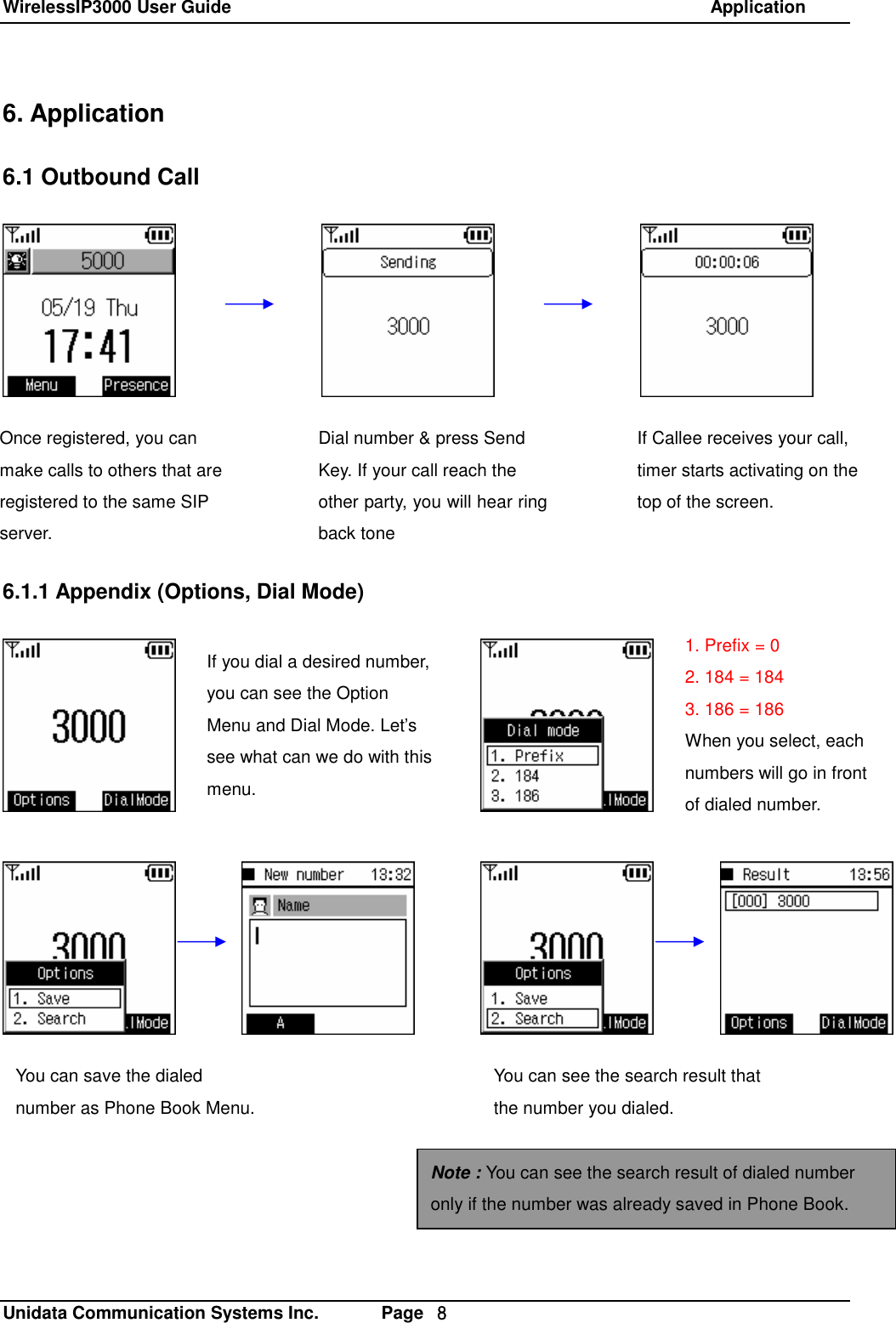 WirelessIP3000 User Guide                                                            Application   Unidata Communication Systems Inc.       Page  ８ 6. Application  6.1 Outbound Call             6.1.1 Appendix (Options, Dial Mode)  If you dial a desired number, you can see the Option Menu and Dial Mode. Let&rsquo;s see what can we do with this menu. 1. Prefix = 0 2. 184 = 184 3. 186 = 186 When you select, each numbers will go in front of dialed number. Once registered, you can make calls to others that are registered to the same SIP server. Dial number &amp; press Send Key. If your call reach the other party, you will hear ring back tone  If Callee receives your call, timer starts activating on the top of the screen. You can save the dialed number as Phone Book Menu. You can see the search result that the number you dialed. Note : You can see the search result of dialed number only if the number was already saved in Phone Book. 