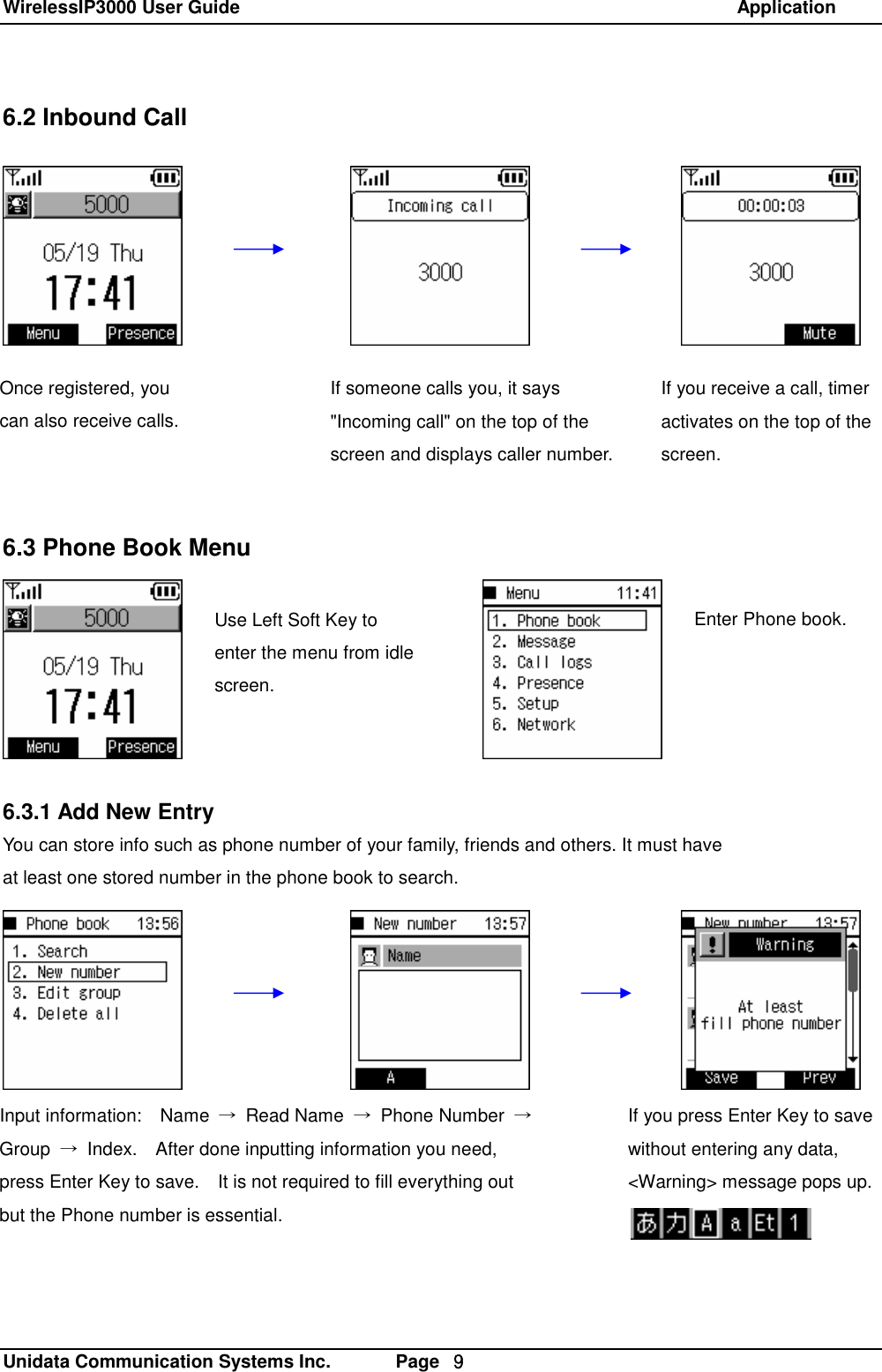 WirelessIP3000 User Guide                                                            Application   Unidata Communication Systems Inc.       Page  ９ 6.2 Inbound Call             6.3 Phone Book Menu  z      6.3.1 Add New Entry You can store info such as phone number of your family, friends and others. It must have  at least one stored number in the phone book to search. Use Left Soft Key to enter the menu from idle screen. Enter Phone book. Once registered, you can also receive calls.  If someone calls you, it says "Incoming call" on the top of the screen and displays caller number.  If you receive a call, timer activates on the top of the screen. If you press Enter Key to save without entering any data,  <Warning> message pops up. Input information:  Name  &rarr; Read Name  &rarr; Phone Number  &rarr; Group  &rarr; Index.  After done inputting information you need, press Enter Key to save.  It is not required to fill everything out but the Phone number is essential.  
