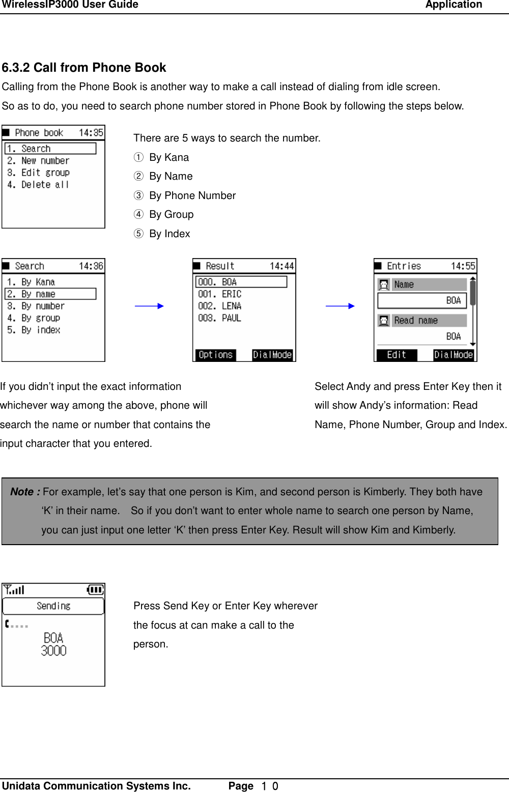 WirelessIP3000 User Guide                                                            Application   Unidata Communication Systems Inc.       Page  １０ 6.3.2 Call from Phone Book Calling from the Phone Book is another way to make a call instead of dialing from idle screen.   So as to do, you need to search phone number stored in Phone Book by following the steps below.               There are 5 ways to search the number. ① By Kana ② By Name ③ By Phone Number ④ By Group ⑤ By Index If you didn&rsquo;t input the exact information whichever way among the above, phone will search the name or number that contains the input character that you entered. Select Andy and press Enter Key then it will show Andy&rsquo;s information: Read Name, Phone Number, Group and Index.   Note : For example, let&rsquo;s say that one person is Kim, and second person is Kimberly. They both have &lsquo;K&rsquo; in their name.  So if you don&rsquo;t want to enter whole name to search one person by Name, you can just input one letter &lsquo;K&rsquo; then press Enter Key. Result will show Kim and Kimberly. Press Send Key or Enter Key wherever the focus at can make a call to the person.  