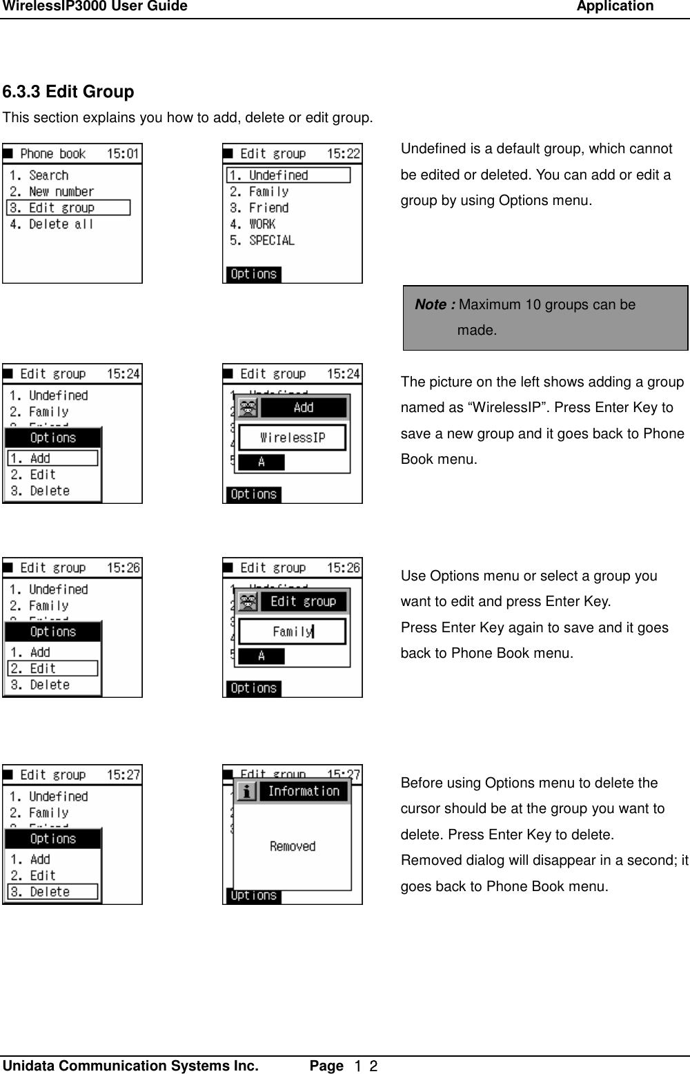 WirelessIP3000 User Guide                                                            Application   Unidata Communication Systems Inc.       Page  １２ 6.3.3 Edit Group This section explains you how to add, delete or edit group. Undefined is a default group, which cannot be edited or deleted. You can add or edit a group by using Options menu. Note : Maximum 10 groups can be made. The picture on the left shows adding a group named as &ldquo;WirelessIP&rdquo;. Press Enter Key to save a new group and it goes back to Phone Book menu. Use Options menu or select a group you want to edit and press Enter Key.  Press Enter Key again to save and it goes back to Phone Book menu.  Before using Options menu to delete the cursor should be at the group you want to delete. Press Enter Key to delete. Removed dialog will disappear in a second; it goes back to Phone Book menu.  