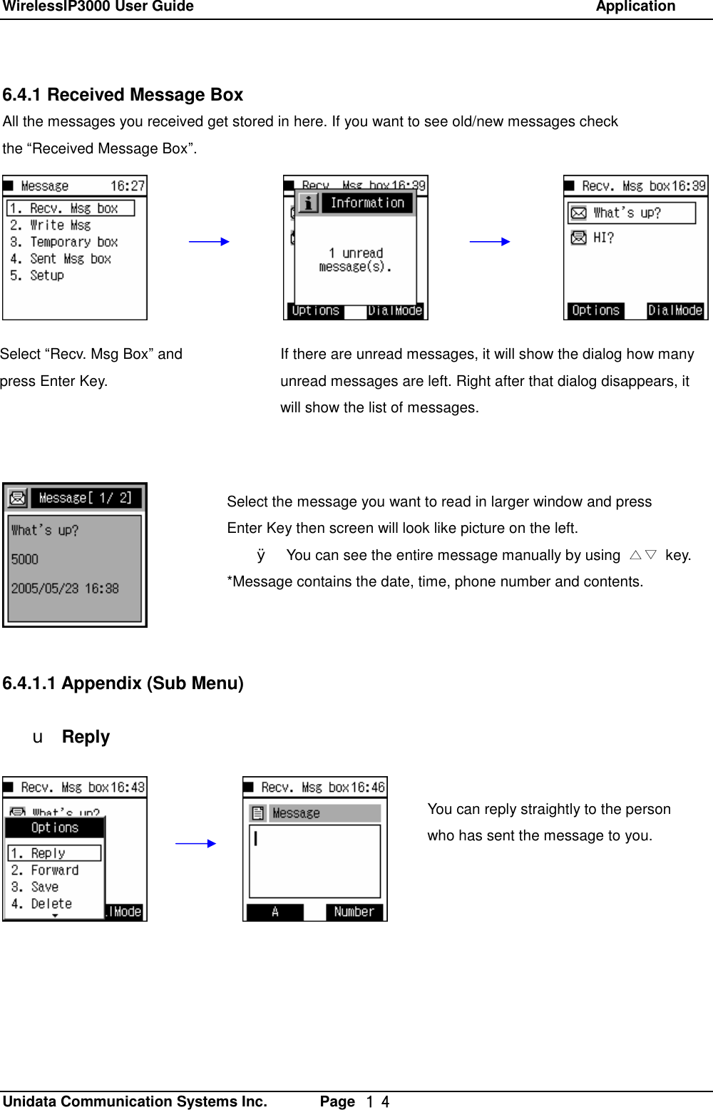WirelessIP3000 User Guide                                                            Application   Unidata Communication Systems Inc.       Page  １４ 6.4.1 Received Message Box All the messages you received get stored in here. If you want to see old/new messages check  the &ldquo;Received Message Box&rdquo;.                    6.4.1.1 Appendix (Sub Menu)  u Reply You can reply straightly to the person who has sent the message to you. If there are unread messages, it will show the dialog how many unread messages are left. Right after that dialog disappears, it will show the list of messages. Select &ldquo;Recv. Msg Box&rdquo; and press Enter Key. Select the message you want to read in larger window and press  Enter Key then screen will look like picture on the left. &Oslash; You can see the entire message manually by using  △▽ key. *Message contains the date, time, phone number and contents. 