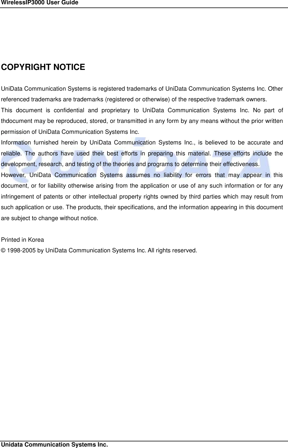 WirelessIP3000 User Guide                                                             Unidata Communication Systems Inc.   COPYRIGHT NOTICE  UniData Communication Systems is registered trademarks of UniData Communication Systems Inc. Other referenced trademarks are trademarks (registered or otherwise) of the respective trademark owners. This document is confidential and proprietary to UniData Communication Systems Inc. No part of thdocument may be reproduced, stored, or transmitted in any form by any means without the prior written permission of UniData Communication Systems Inc. Information furnished herein by UniData Communication Systems Inc., is believed to be accurate and reliable. The authors have used their best efforts in preparing this material. These efforts include the development, research, and testing of the theories and programs to determine their effectiveness. However, UniData Communication Systems assumes no liability for errors that may appear in this document, or for liability otherwise arising from the application or use of any such information or for any infringement of patents or other intellectual property rights owned by third parties which may result from such application or use. The products, their specifications, and the information appearing in this document are subject to change without notice.  Printed in Korea &copy; 1998-2005 by UniData Communication Systems Inc. All rights reserved. 