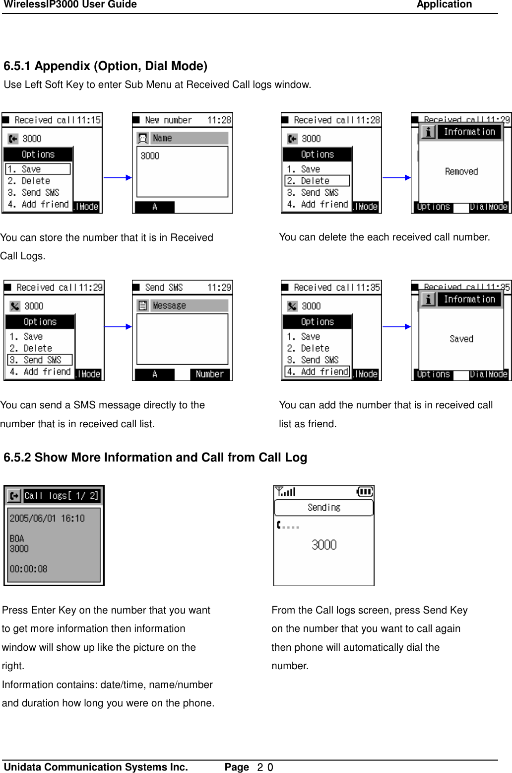 WirelessIP3000 User Guide                                                            Application   Unidata Communication Systems Inc.       Page  ２０ 6.5.1 Appendix (Option, Dial Mode)  Use Left Soft Key to enter Sub Menu at Received Call logs window.                    6.5.2 Show More Information and Call from Call LogYou can store the number that it is in Received Call Logs. You can delete the each received call number. You can send a SMS message directly to the number that is in received call list. You can add the number that is in received call list as friend. Press Enter Key on the number that you want to get more information then information window will show up like the picture on the right. Information contains: date/time, name/number and duration how long you were on the phone. From the Call logs screen, press Send Key on the number that you want to call again then phone will automatically dial the number. 