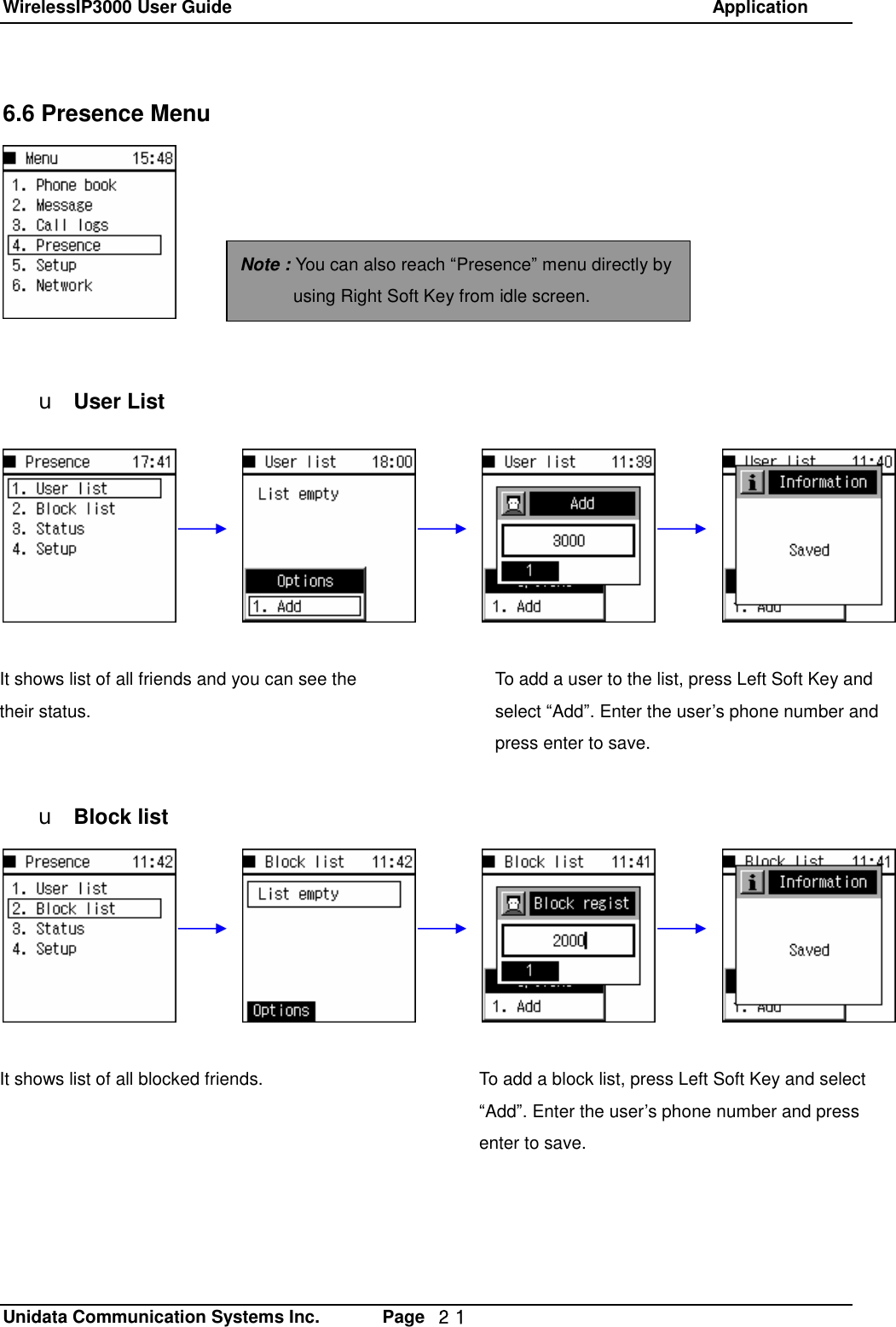 WirelessIP3000 User Guide                                                            Application   Unidata Communication Systems Inc.       Page  ２１ 6.6 Presence Menu         u User List             u Block list    Note : You can also reach &ldquo;Presence&rdquo; menu directly by using Right Soft Key from idle screen. It shows list of all friends and you can see the their status. To add a user to the list, press Left Soft Key and select &ldquo;Add&rdquo;. Enter the user&rsquo;s phone number and press enter to save. It shows list of all blocked friends.  To add a block list, press Left Soft Key and select &ldquo;Add&rdquo;. Enter the user&rsquo;s phone number and press enter to save. 