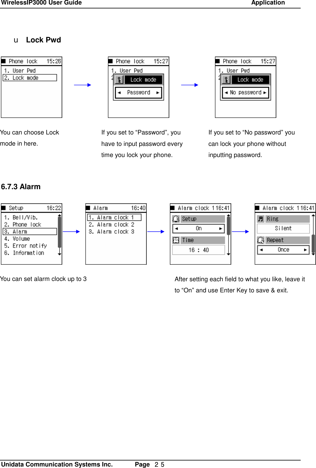 WirelessIP3000 User Guide                                                            Application   Unidata Communication Systems Inc.       Page  ２５ u Lock Pwd             6.7.3 AlarmYou can choose Lock mode in here. If you set to &ldquo;Password&rdquo;, you have to input password every time you lock your phone. If you set to &ldquo;No password&rdquo; you can lock your phone without inputting password. You can set alarm clock up to 3  After setting each field to what you like, leave it to &ldquo;On&rdquo; and use Enter Key to save &amp; exit. 