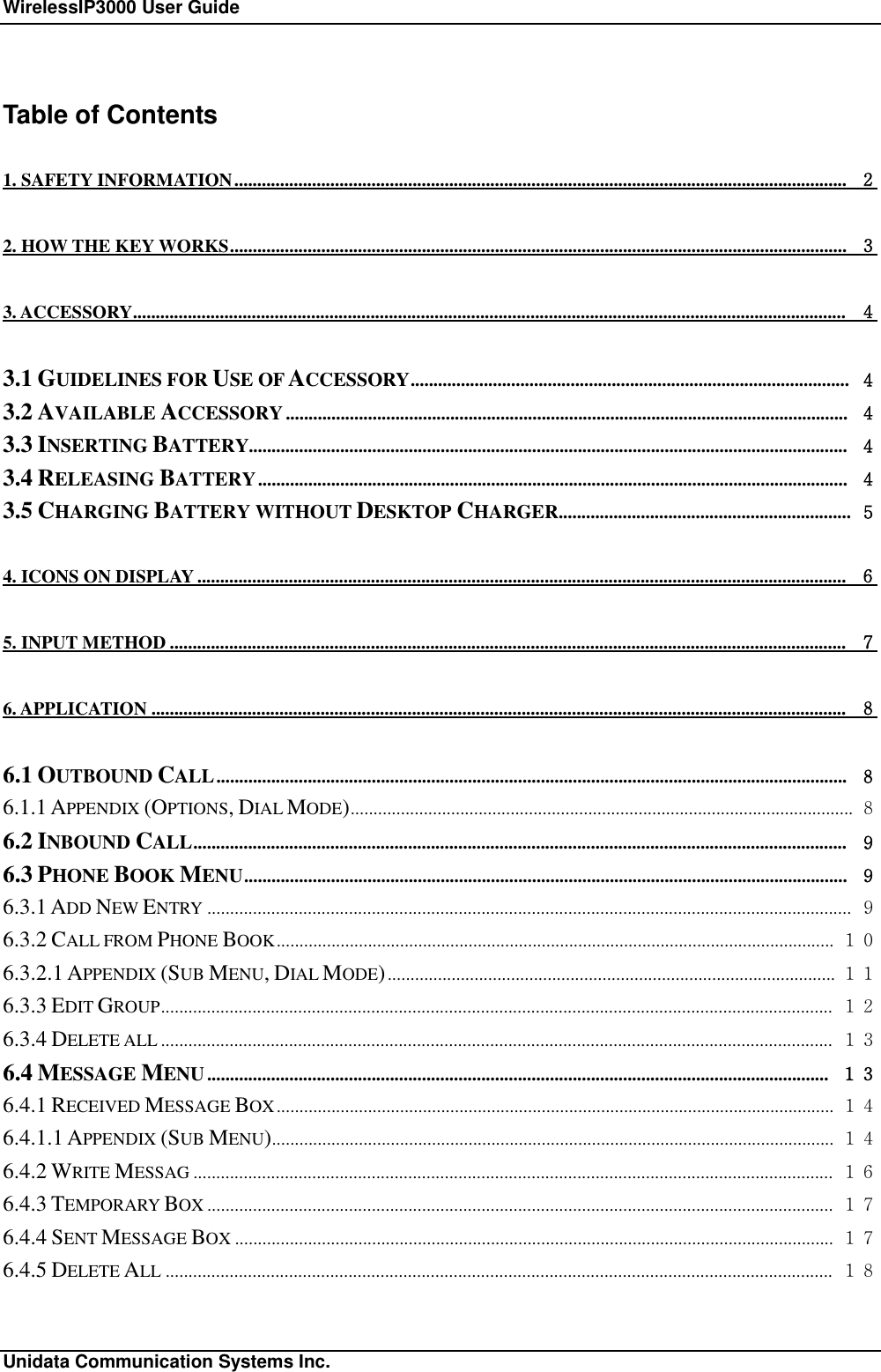 WirelessIP3000 User Guide                                                             Unidata Communication Systems Inc. Table of Contents 1. SAFETY INFORMATION...................................................................................................................................... ２ 2. HOW THE KEY WORKS....................................................................................................................................... ３ 3. ACCESSORY............................................................................................................................................................ ４ 3.1 GUIDELINES FOR USE OF ACCESSORY................................................................................................ ４ 3.2 AVAILABLE ACCESSORY........................................................................................................................... ４ 3.3 INSERTING BATTERY................................................................................................................................... ４ 3.4 RELEASING BATTERY................................................................................................................................. ４ 3.5 CHARGING BATTERY WITHOUT DESKTOP CHARGER................................................................ ５ 4. ICONS ON DISPLAY.............................................................................................................................................. ６ 5. INPUT METHOD.................................................................................................................................................... ７ 6. APPLICATION........................................................................................................................................................ ８ 6.1 OUTBOUND CALL.......................................................................................................................................... ８ 6.1.1 APPENDIX (OPTIONS, DIAL MODE).............................................................................................................. ８ 6.2 INBOUND CALL............................................................................................................................................... ９ 6.3 PHONE BOOK MENU.................................................................................................................................... ９ 6.3.1 ADD NEW ENTRY ............................................................................................................................................. ９ 6.3.2 CALL FROM PHONE BOOK.......................................................................................................................... １０ 6.3.2.1 APPENDIX (SUB MENU, DIAL MODE).................................................................................................. １１ 6.3.3 EDIT GROUP................................................................................................................................................... １２ 6.3.4 DELETE ALL ................................................................................................................................................... １３ 6.4 MESSAGE MENU........................................................................................................................................ １３ 6.4.1 RECEIVED MESSAGE BOX.......................................................................................................................... １４ 6.4.1.1 APPENDIX (SUB MENU)........................................................................................................................... １４ 6.4.2 WRITE MESSAG ............................................................................................................................................ １６ 6.4.3 TEMPORARY BOX ......................................................................................................................................... １７ 6.4.4 SENT MESSAGE BOX ................................................................................................................................... １７ 6.4.5 DELETE ALL .................................................................................................................................................. １８ 