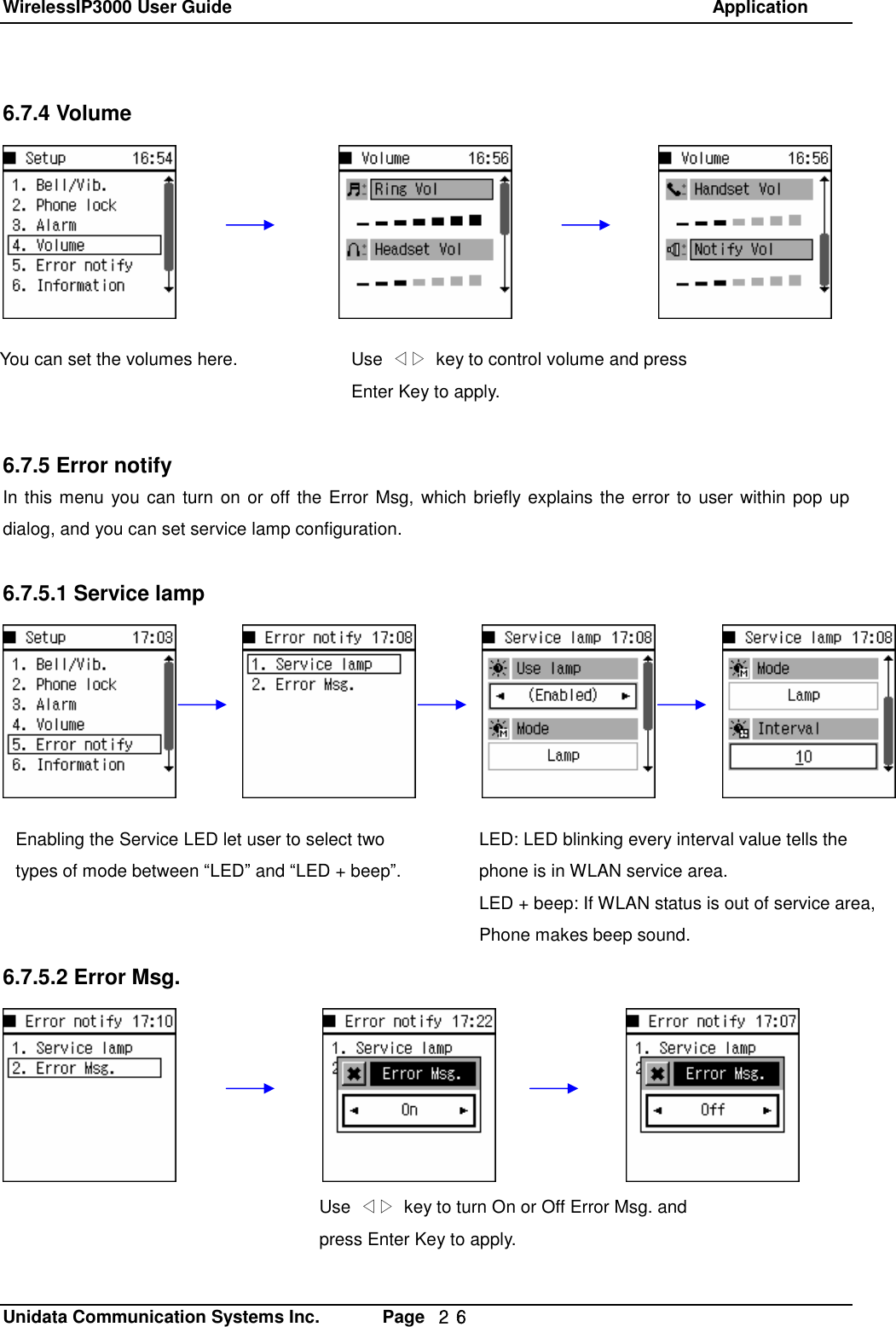 WirelessIP3000 User Guide                                                            Application   Unidata Communication Systems Inc.       Page  ２６ 6.7.4 Volume            6.7.5 Error notify In this menu you can turn on or off the Error Msg, which briefly explains the error to user within pop up dialog, and you can set service lamp configuration.  6.7.5.1 Service lamp            6.7.5.2 Error Msg.You can set the volumes here.  Use  ◁▷ key to control volume and press Enter Key to apply.   Enabling the Service LED let user to select two types of mode between &ldquo;LED&rdquo; and &ldquo;LED + beep&rdquo;. LED: LED blinking every interval value tells the phone is in WLAN service area. LED + beep: If WLAN status is out of service area, Phone makes beep sound. Use  ◁▷ key to turn On or Off Error Msg. and press Enter Key to apply. 