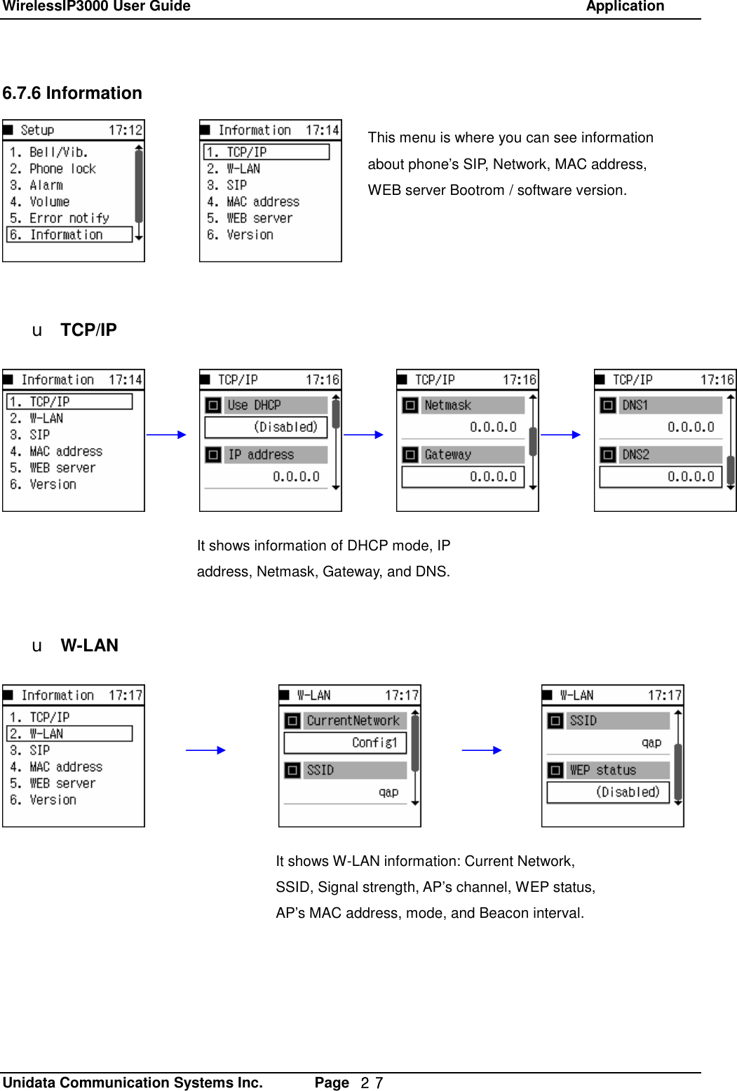 WirelessIP3000 User Guide                                                            Application   Unidata Communication Systems Inc.       Page  ２７ 6.7.6 Information         u TCP/IP            u W-LAN  This menu is where you can see information about phone&rsquo;s SIP, Network, MAC address, WEB server Bootrom / software version. It shows information of DHCP mode, IP address, Netmask, Gateway, and DNS. It shows W-LAN information: Current Network, SSID, Signal strength, AP&rsquo;s channel, WEP status, AP&rsquo;s MAC address, mode, and Beacon interval. 
