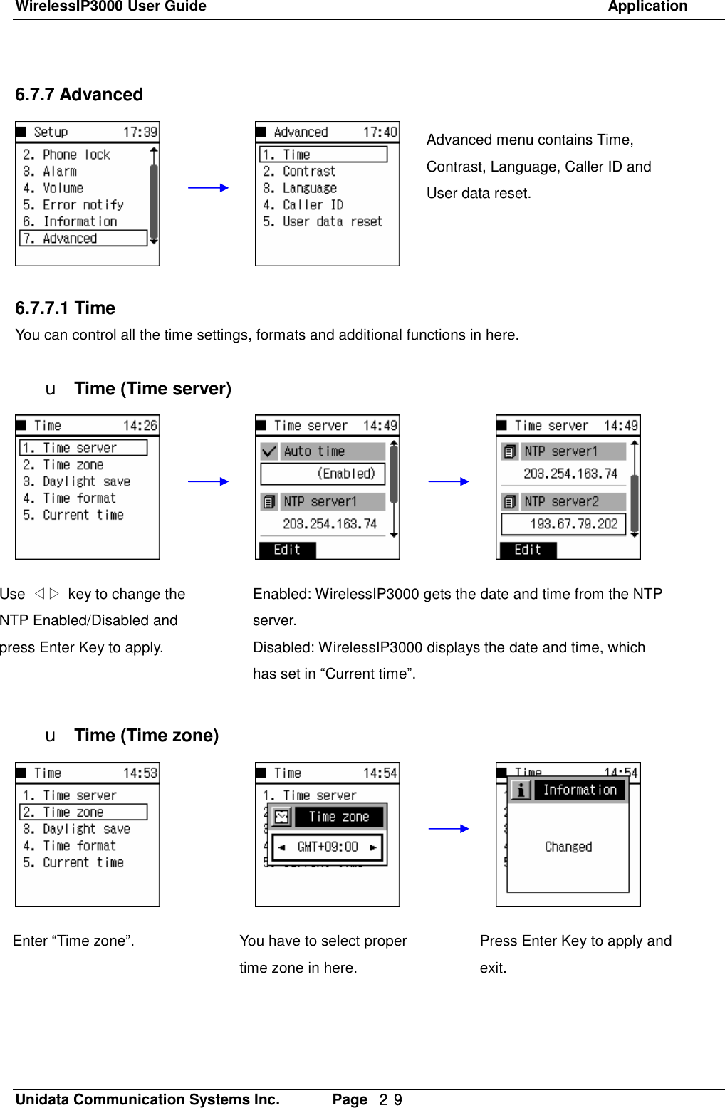 WirelessIP3000 User Guide                                                            Application   Unidata Communication Systems Inc.       Page  ２９ 6.7.7 Advanced        6.7.7.1 Time You can control all the time settings, formats and additional functions in here.  u Time (Time server)             u Time (Time zone)  Advanced menu contains Time, Contrast, Language, Caller ID and User data reset.  Enabled: WirelessIP3000 gets the date and time from the NTP server. Disabled: WirelessIP3000 displays the date and time, which has set in &ldquo;Current time&rdquo;. Use  ◁▷ key to change the NTP Enabled/Disabled and press Enter Key to apply. You have to select proper time zone in here. Press Enter Key to apply and exit. Enter &ldquo;Time zone&rdquo;. 